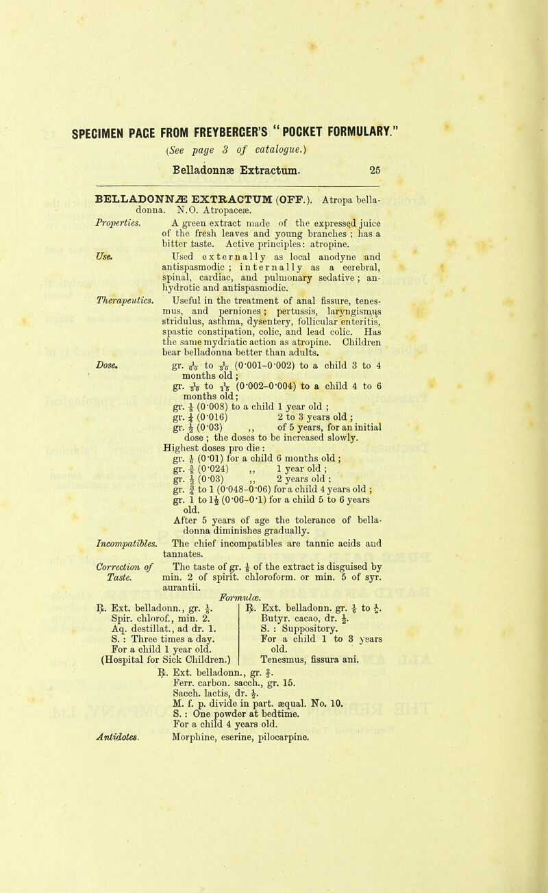 SPECIMEN PACE FROM FREYBERCER'S  POCKET FORMULARY. (See page 3 of catalogue.) Belladonnse Extractum. 25 BELLADONNA EXTRACTUM (OFF.). Atropa bella- donna. N.O. Atropaceae. Properties. Use. Therapeutics. Dose. A green extract made of the expressed juice of the fresh leaves and young branches ; has a bitter taste. Active principles: atropine. Used externally as local anodyne and antispasmodic; internally as a cerebral, spinal, cardiac, and pulmonary sedative; an- hydrotic and antispasmodic. Useful in the treatment of anal fissure, tenes- mus, and perniones; pertussis, laryngismus stridulus, asthma, dysentery, follicular enteritis, spastic constipation, colic, and lead colic. Has the same mydriatic action as atropine. Children bear belladonna better than adults, gr. ^ to & (0-001-0-002) to a child 3 to 4 months old; gr- ttV t° iV (0-002-0-004) to a child 4 to 6 months old; gr. i (0-008) to a child 1 year old ; gr. |(0-016) 2 to 3 years old ; gr. 4 (0'03) ,, of 5 years, for an initial dose ; the doses to be increased slowly. Highest doses pro die : gr. J (0-01) for a child 6 months old ; gr. | (0-024) „ 1 year old ; gr. I (0-03) 2 years old ; gr. f to 1 (0-048-0-06) for a child 4 years old ; gr. 1 to 1£ (0-06-0-1) for a child 5 to 6 years old. After 5 years of age the tolerance of bella- donna diminishes gradually. Incompaiibles. The chief incompatibles are tannic acids and tannates. Correction of The taste of gr. | of the extract is disguised by Taste. min. 2 of spirit, chloroform, or min. 5 of syr. aurantii. Fofmulce. 'i. Ext. belladonn. gr. £ to £, Butyr. cacao, dr. S. : Suppository. For a child 1 to 3 ys old. Tenesmus, fissura ani. B. Ext. belladonn., gr. a. Spir. chlorof., min. 2. Aq. destillat., ad dr. 1. S. : Three times a day. For a child 1 year old. (Hospital for Sick Children B. Ext. belladonn, Ferr. carbon, sacch, Sacch. lactis, dr. \. M. f. p. divide in part, aequal. No. 10, S.: One powder at bedtime. For a child 4 years old. Antidotes. Morphine, eserine, pilocarpine. gr. 15.