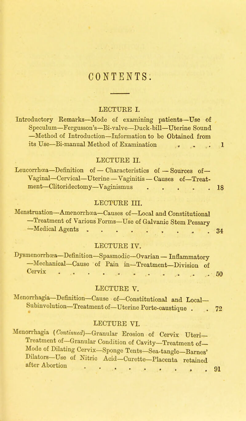 CONTENTS. LECTURE I. Introductory Remarks—Mode of examining patients—Use of Speculum—Fergusson's—Bi-valve—Duck-bill—Uterine Sound —Method of Introduction—Information to be Obtained from its Use—Bi-manual Method of Examination , .. . 1 LECTURE II. Leucorrhcea—Definition of — Characteristics of — Sources of— Vaginal—Cervical—Uterine—Vaginitis — Causes of—Treat- ment—Clitoridectomy—Vaginismus ..... 18 LECTURE III. Menstruation—Amenorrhcea—Causes of—Local and Constitutional —Treatment of Various Forms—Use of Galvanic Stem Pessary —Medical Agents . . . . . . „ .34 LECTURE IV. Dysmenorrhcea—Definition—Spasmodic—Ovarian — Inflammatory —Mechanical—Cause of Pain in—Treatment—Division of Cervix ♦ • ....... . ... . .60 LECTURE V. Menorrhagia—Definition—Cause of—Constitutional and Local— Subinvolution—Treatment of—Uterine Porte-caustique . . 72 LECTURE VI. Menorrhagia (Continued)—Granular Erosion of Cervix Uteri- Treatment of—Granular Condition of Cavity—Treatment of— Mode of Dilating Cervix—Sponge Tents-Sea-tangle—Barnes' Dilators-Use of Nitric Acid-Curette-Placenta retained after Abortion ...... 91