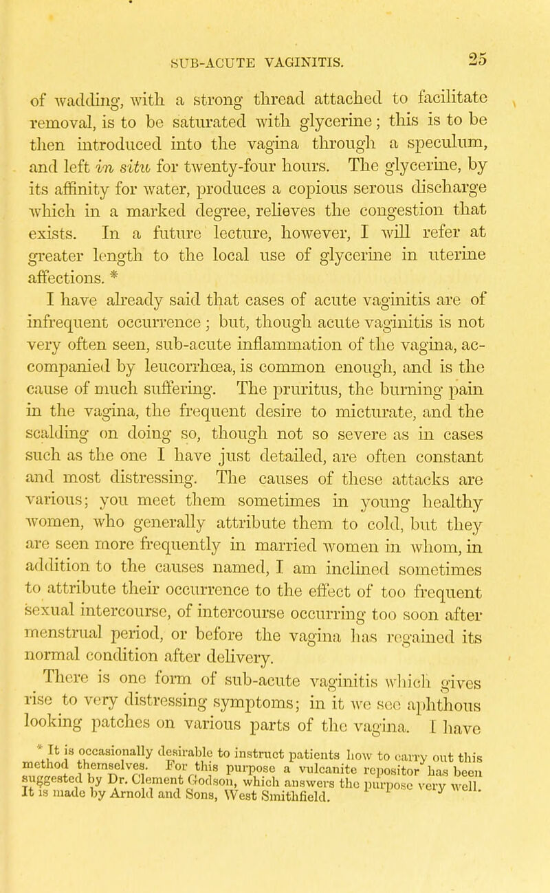 SUB-ACUTE VAGINITIS. of wadding, with a strong thread attached to facilitate removal, is to be saturated with glycerine; this is to be then introduced into the vagina through a speculum, and left in situ for twenty-four hours. The glycerine, by its affinity for water, produces a copious serous discharge which in a marked degree, relieves the congestion that exists. In a future lecture, however, I will refer at greater length to the local use of glycerine in uterine affections. * I have already said that cases of acute vaginitis are of infrequent occurrence ; but, though acute vaginitis is not very often seen, sub-acute inflammation of the vagina, ac- companied by leucorrhoea, is common enough, and is the cause of much suffering. The pruritus, the burning pain in the vagina, the frequent desire to micturate, and the scalding on doing so, though not so severe as in cases such as the one I have just detailed, are often constant and most distressing. The causes of these attacks are various; you meet them sometimes in young healthy women, who generally attribute them to cold, but they are seen more frequently in married women in whom, in addition to the causes named, I am inclined sometimes to attribute their occurrence to the effect of too frequent sexual intercourse, of intercourse occurring too soon after menstrual period, or before the vagina lias regained its normal condition after delivery. There is one form of sub-acute vaginitis which gives rise to very distressing symptoms; in it we see aphthous looking patches on various parts of the vagina, I have 1? I8 ccasioally desirable to instruct patients how to carry out this method themselves. For this purpose a vulcanite repositor has been suggested by Dr. C ement Godson, which answers the purpose very well It is made by Arnold and Sons, West Smithfield.