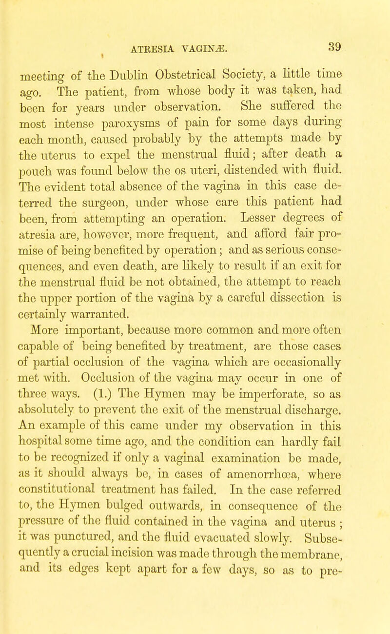 meeting of the Dublin Obstetrical Society, a little time ago. The patient, from whose body it was taken, had been for years under observation. She suffered the most intense paroxysms of pain for some days during each month, caused probably by the attempts made by the uterus to expel the menstrual fluid; after death a pouch was found below the os uteri, distended with fluid. The evident total absence of the vagina in this case de- terred the surgeon, under whose care this patient had been, from attempting an operation. Lesser degrees of atresia are, however, more frequent, and afford fair pro- mise of being benefited by operation; and as serious conse- quences, and even death, are likely to result if an exit for the menstrual fluid be not obtained, the attempt to reach the upper portion of the vagina by a careful dissection is certainly warranted. More important, because more common and more often capable of being benefited by treatment, are those cases of partial occlusion of the vagina which are occasionally met with. Occlusion of the vagina may occur in one of three ways. (1.) The Hymen may be imperforate, so as absolutely to prevent the exit of the menstrual discharge. An example of this came under my observation in this hospital some time ago, and the condition can hardly fail to be recognized if only a vaginal examination be made, as it should always be, in cases of amenorrhcea, where constitutional treatment has failed. In the case referred to, the Hymen bulged outwards, in consequence of the pressure of the fluid contained in the vagina and uterus ; it was punctured, and the fluid evacuated slowly. Subse- quently a crucial incision was made through the membrane, and its edges kept apart for a few days, so as to pre-