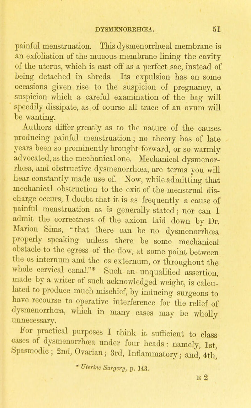 painful menstruation. This dysmenorrhceal membrane is an exfoliation of the mucous membrane lining the cavity of the uterus, which is cast off as a perfect sac, instead of being detached in shreds. Its expulsion has on some occasions given rise to the suspicion of pregnancy, a suspicion which a careful examination of the bag will speedily dissipate, as of course all trace of an ovum will be wanting. Authors differ greatly as to the nature of the causes producing painful menstruation; no theory has of late years been so prominently brought forward, or so warmly advocated, as the mechanical one. Mechanical dysmenor- rhea, and obstructive dysmenorrhea, are terms you will hear constantly made use of. Now, while admitting that mechanical obstruction to the exit of the menstrual dis- charge occurs, I doubt that it is as frequently a cause of painful menstruation as is generally stated; nor can I admit the correctness of the axiom laid down by Dr. Marion Sims, that there can be no dysmenorrhea properly speaking unless there be some mechanical obstacle to the egress of the flow, at some point between the os internum and the os externum, or throughout the whole cervical canal.* Such an ■ unqualified assertion, made by a writer of such acknowledged weight, is calcu- lated to produce much mischief, by inducing surgeons to have recourse to operative interference for the relief of dysmenorrhea, which in many cases may be wholly unnecessary. For practical purposes I think it sufficient to class cases of dysmenorrhea under four heads: namely 1st Spasmodic; 2nd, Ovarian; 3rd, Inflammatory; and,' 4th' * Uterine Surgery, p. 143. E 2