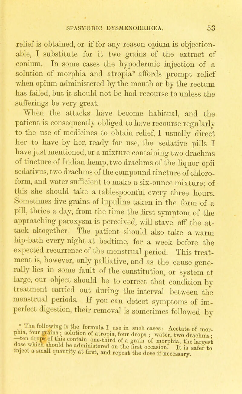 relief is obtained, or if for any reason opium is objection- able, I substitute for it two grains of the extract of conium. In some cases the hypodermic injection of a solution of morphia and atropia* affords prompt relief when opium administered by the mouth or by the rectum has failed, but it should not be had recourse to unless the sufferings be very great. When the attacks have become habitual, and the patient is consequently obliged to have recourse regularly to the use of medicines to obtain relief, I usually direct her to have by her, ready for use, the sedative pills I have just mentioned, or a mixture containing two drachms of tincture of Indian hemp, two drachms of the liquor opii sedativus, two drachms of the compound tincture of chloro- form, and water sufficient to make a six-ounce mixture; of this she should take a tablespoonful every three hours. Sometimes five grains of lupuline taken in the form of a pill, thrice a day, from the time the first symptom of the approaching paroxysm is perceived, will stave off the at- tack altogether. The patient should also take a warm hip-bath every night at bedtime, for a week before the expected recurrence of the menstrual period. This treat- ment is, however, only palliative, and as the cause gene- rally lies in some fault of the constitution, or system at large, our object should be to correct that condition by treatment carried out during the interval between the menstrual periods. If you can detect symptoms of im- perfect digestion, their removal is sometimes followed by * The following is the formula I use in such cases: Acetate of mor- phia, four grams ; solution of atropia, four drops ; water, two drachms: -ten drops of this contain one-third of a grain of morphia, the largest dose whieli should be administered on the first occasion! It is safe? to inject a small quantity at first, and repeat the dose if necessary