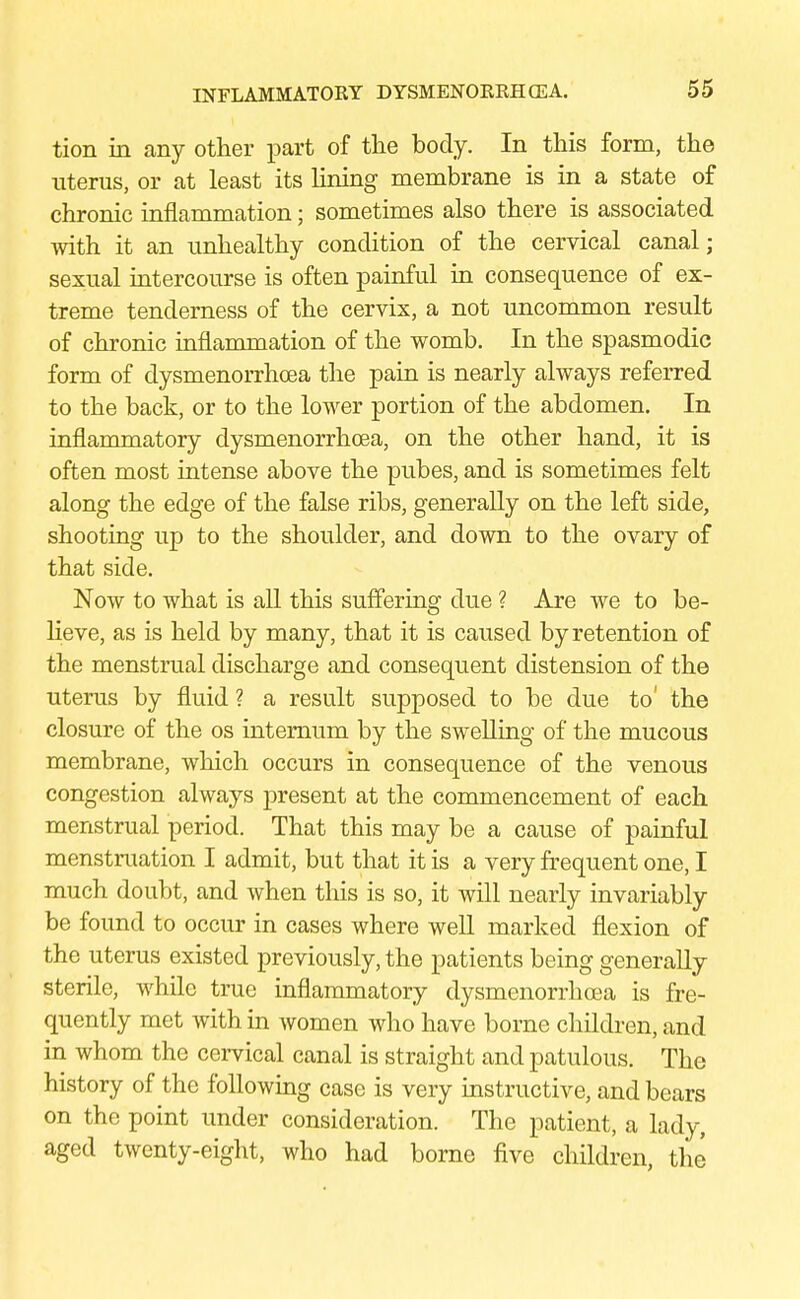 tion in any other part of the body. In this form, the uterus, or at least its lining membrane is in a state of chronic inflammation; sometimes also there is associated with it an unhealthy condition of the cervical canal; sexual intercourse is often painful in consequence of ex- treme tenderness of the cervix, a not uncommon result of chronic inflammation of the womb. In the spasmodic form of dysmenorrhea the pain is nearly always referred to the back, or to the lower portion of the abdomen. In inflammatory dysmenorrhoea, on the other hand, it is often most intense above the pubes, and is sometimes felt along the edge of the false ribs, generally on the left side, shooting up to the shoulder, and down to the ovary of that side. Now to what is all this suffering due ? Are we to be- lieve, as is held by many, that it is caused by retention of the menstrual discharge and consequent distension of the uterus by fluid ? a result supposed to be due to' the closure of the os internum by the swelling of the mucous membrane, which occurs in consequence of the venous congestion always present at the commencement of each menstrual period. That this may be a cause of painful menstruation I admit, but that it is a very frequent one, I much doubt, and when this is so, it will nearly invariably be found to occur in cases where well marked flexion of the uterus existed previously, the patients being generally sterile, while true inflammatory dysmenorrhoea is fre- quently met with in women who have borne children, and in whom the cervical canal is straight and patulous. The history of the following case is very instructive, and bears on the point under consideration. The patient, a lady, aged twenty-eight, who had borne five children, the