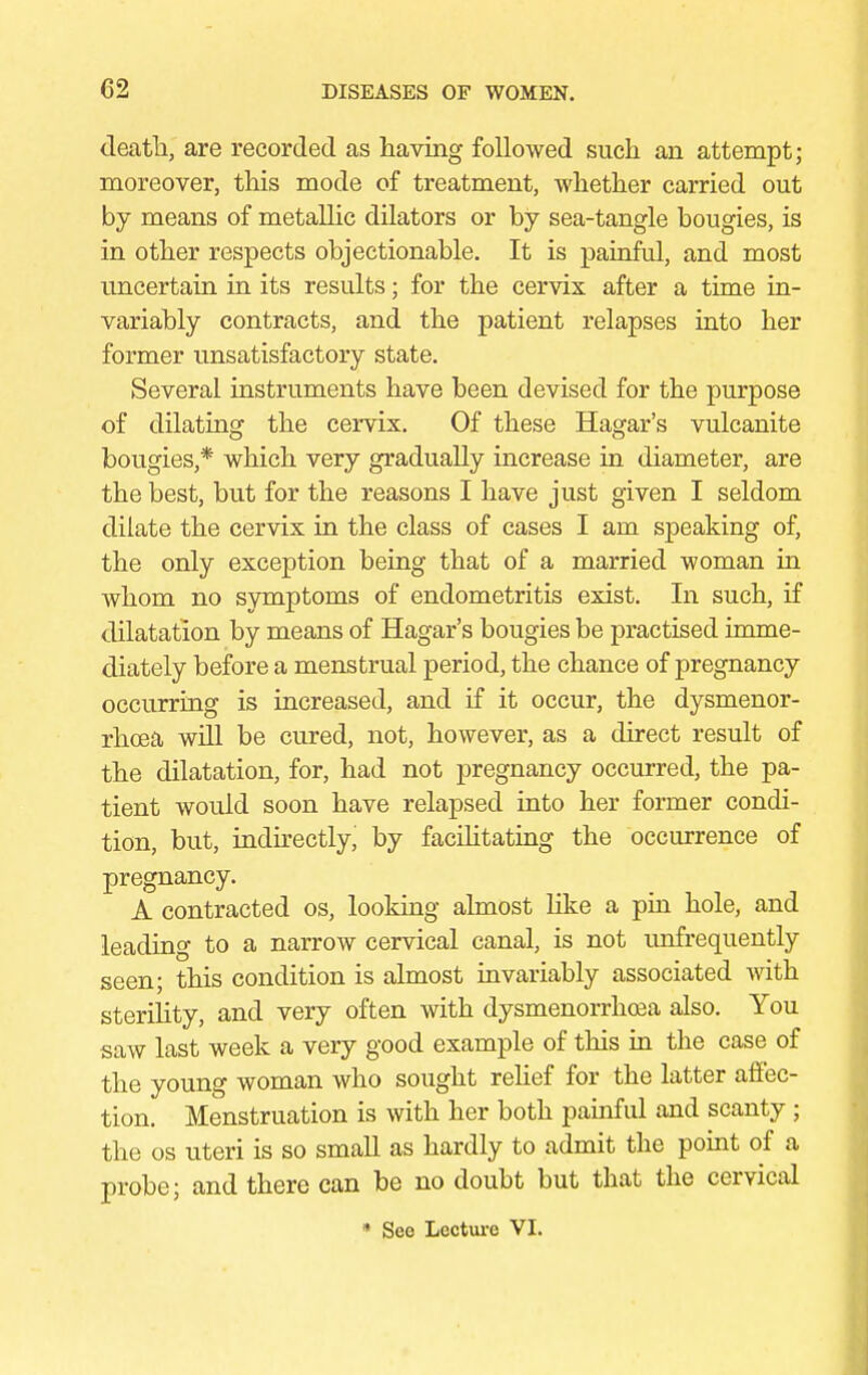 death, are recorded as having followed such an attempt; moreover, this mode of treatment, whether carried out by means of metallic dilators or by sea-tangle bougies, is in other respects objectionable. It is painful, and most uncertain in its results; for the cervix after a time in- variably contracts, and the patient relapses into her former unsatisfactory state. Several instruments have been devised for the purpose of dilating the cervix. Of these Hagar's vulcanite bougies,* which very gradually increase in diameter, are the best, but for the reasons I have just given I seldom dilate the cervix in the class of cases I am speaking of, the only exception being that of a married woman in whom no symptoms of endometritis exist. In such, if dilatation by means of Hagar's bougies be practised imme- diately before a menstrual period, the chance of pregnancy occurring is increased, and if it occur, the dysmenor- rhea will be cured, not, however, as a direct result of the dilatation, for, had not pregnancy occurred, the pa- tient would soon have relapsed into her former condi- tion, but, indirectly, by facilitating the occurrence of pregnancy. A contracted os, looking almost like a pin hole, and leading to a narrow cervical canal, is not unfrequently seen; this condition is almost invariably associated with sterility, and very often with dysmenorrhea also. You saw last week a very good example of this in the case of the young woman who sought relief for the latter affec- tion. Menstruation is with her both painful and scanty ; the os uteri is so small as hardly to admit the point of a probe; and there can be no doubt but that the cervical