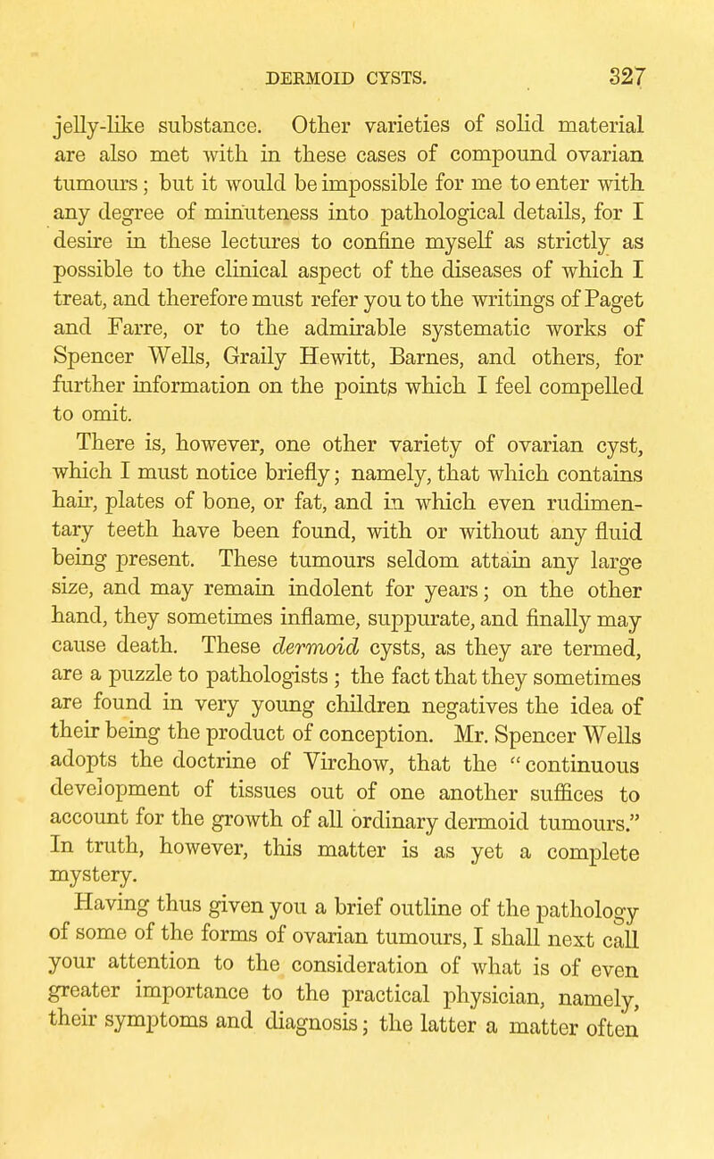 jelly-like substance. Other varieties of solid material are also met with in these cases of compound ovarian tumours; but it would be impossible for me to enter with any degree of minuteness into pathological details, for I desire in these lectures to confine myself as strictly as possible to the clinical aspect of the diseases of which I treat, and therefore must refer you to the writings of Paget and Farre, or to the admirable systematic works of Spencer Wells, Graily Hewitt, Barnes, and others, for further information on the points which I feel compelled to omit. There is, however, one other variety of ovarian cyst, which I must notice briefly; namely, that which contains hah-, plates of bone, or fat, and in which even rudimen- tary teeth have been found, with or without any fluid being present. These tumours seldom attain any large size, and may remain indolent for years; on the other hand, they sometimes inflame, suppurate, and finally may cause death. These dermoid cysts, as they are termed, are a puzzle to pathologists ; the fact that they sometimes are found in very young children negatives the idea of their being the product of conception. Mr. Spencer Wells adopts the doctrine of Virchow, that the  continuous development of tissues out of one another suffices to account for the growth of all ordinary dermoid tumours  In truth, however, this matter is as yet a complete mystery. Having thus given you a brief outline of the pathology of some of the forms of ovarian tumours, I shall next call your attention to the consideration of what is of even greater importance to the practical physician, namely, their symptoms and diagnosis; the latter a matter often