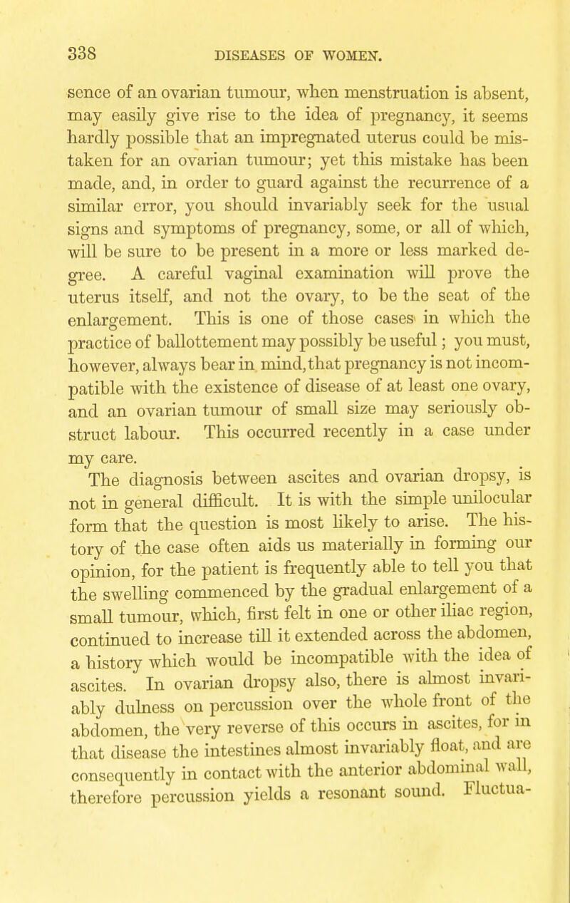 sence of an ovarian tumour, when menstruation is absent, may easily give rise to the idea of pregnancy, it seems hardly possible that an impregnated uterus could be mis- taken for an ovarian tumour; yet this mistake has been made, and, in order to guard against the recurrence of a similar error, you should invariably seek for the usual signs and symptoms of pregnancy, some, or all of which, will be sure to be present in a more or less marked de- gree. A careful vaginal examination will prove the uterus itself, and not the ovary, to be the seat of the enlargement. This is one of those cases- in which the practice of ballottement may possibly be useful; you must, however, always bear in mind, that pregnancy is not incom- patible with the existence of disease of at least one ovary, and an ovarian tumour of small size may seriously ob- struct labour. This occurred recently in a case under my care. The diagnosis between ascites and ovarian dropsy, is not in general difficult. It is with the simple unilocular form that the question is most likely to arise. The his- tory of the case often aids us materially in forming our opinion, for the patient is frequently able to tell you that the swelling commenced by the gradual enlargement of a small tumour, which, first felt in one or other iliac region, continued to increase till it extended across the abdomen, a history which would be incompatible with the idea of ascites. In ovarian dropsy also, there is almost invari- ably dulness on percussion over the whole front of the abdomen, the very reverse of this occurs in ascites, for m that disease the intestines almost invariably float, and are consequently in contact with the anterior abdominal wall, therefore percussion yields a resonant sound. Fluctua-