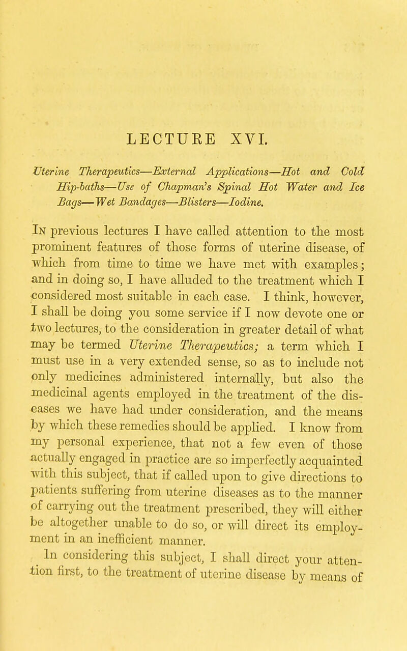 LECTUKE XVI. Uterine Therapeutics—External Applications—Hot and Cold Hip-baths—Use of Chapman's Spinal Hot Water and Ice Bags— Wet Bandages—Blisters—Iodine. In previous lectures I have called attention to the most prominent features of those forms of uterine disease, of which from time to time we have met with examples; and in doing so, I have alluded to the treatment which I considered most suitable in each case. I think, however, I shall be doing you some service if I now devote one or two lectures, to the consideration in greater detail of what may be termed Uterine Therapeutics; a term which I must use in a very extended sense, so as to include not only medicines administered internally, but also the medicinal agents employed in the treatment of the dis- eases we have had under consideration, and the means by which these remedies should be applied. I know from my personal experience, that not a few even of those actually engaged in practice are so imperfectly acquainted with this subject, that if called upon to give directions to patients suffering from uterine diseases as to the manner of carrying out the treatment prescribed, they will either be altogether unable to do so, or will direct its employ- ment in an inefficient manner. ^ In considering this subject, I shall direct your atten- tion first, to the treatment of uterine disease by means of