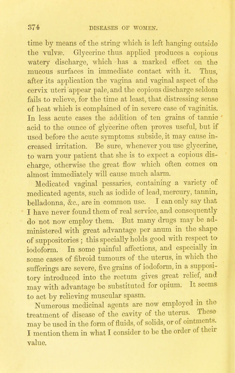 time by means of the string which is left hanging outside the vulvae. Glycerine thus applied produces a copious watery discharge, which - has a marked effect on the mucous surfaces in immediate contact with it. Thus, after its application the vagina and vaginal aspect of the cervix uteri appear pale, and the copious discharge seldom fails to relieve, for the time at least, that distressing sense of heat which is complained of in severe case of vaginitis. In less acute cases the addition of ten grains of tannic acid to the ounce of glycerine often proves useful, but if used before the acute symptoms subside, it may cause in- creased irritation. Be sure, whenever you use glycerine, to warn your patient that she is to expect a copious dis- charge, otherwise the great flow which often comes on almost immediately will cause much alarm. Medicated vaginal pessaries, containing a variety of medicated agents, such as iodide of lead, mercury, tanninr belladonna, &c, are in common use. I can only say that I have never found them of real service, and consequently do not now employ them. But many drugs may be ad- ministered with great advantage per anum in the shape of suppositories ; this specially holds good with respect to iodoform. In some painful affections, and especially in some cases of fibroid tumours of the uterus, in which the sufferings are severe, five grains of iodoform, in a supposi- tory introduced into the rectum gives great relief, and may with advantage be substituted for opium. It seems to act by relieving muscular spasm. Numerous medicinal agents are now employed in the treatment of disease of the cavity of the uterus. These may be used in the form of fluids, of solids, or of ointments. I mention them in what I consider to be the order of then- value.