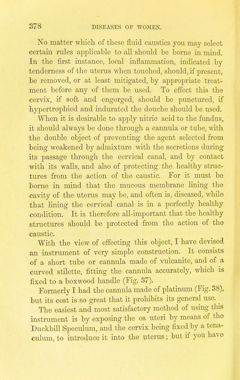 No matter which of these fluid caustics you may select certain rules applicable to all should be borne in mind. In the first instance, local inflammation, indicated by tenderness of the uterus when touched, should, if present, be removed, or at least mitigated, by appropriate treat- ment before any of them be used. To effect this the cervix, if soft and engorged, should be punctured, if hypertrophied and indurated the douche should be used. When it is desirable to apply nitric acid to the fundus, it should always be done through a cannula or tube, with the double object of preventing the agent selected from being weakened by admixture with the secretions during its passage through the cervical canal, and by contact with its walls, and also of protecting the healthy struc- tures from the action of the caustic. For it must be borne in mind that the mucous membrane lining the cavity of the uterus may be, and often is, diseased, while that lining the cervical canal is in a perfectly healthy condition. It is therefore all-important that the healthy structures should be protected from the action of the caustic. With the view of effecting this object, I have devised an instrument of very simple construction. It consists of a short tube or cannula made of vulcanite, and of a curved stilette, fitting the cannula accurately, which is fixed to a boxwood handle (Fig. 37). Formerly I had the cannula made of platinum (Fig. 38), but its cost is so great that it prohibits its general use. _ The easiest and most satisfactory method of using this instrument is by exposing the os uteri by means of the Duckbill Speculum, and the cervix being fixed by a tena- culum, to introduce it into the uterus; but if you have