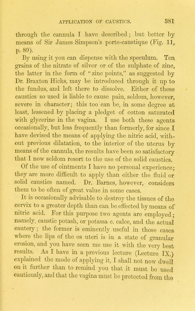 through the cannula I have described; but better by- means of Sir James Simpson's porte-caustique (Fig. 11, p. 89). By using it you can dispense with the speculum. Ten grains of the nitrate of silver or of the sulphate of zinc, the latter in the form of  zinc points, as suggested by Dr. Braxton Hicks, may be introduced through it up to the fundus, and left there to dissolve. Either of these caustics so used is liable to cause pain, seldom, however, severe in character; this too can be, in some degree at least, lessened by placing a pledget of cotton saturated with glycerine in the vagina. I use both these agents occasionally, but less frequently than formerly, for since I have devised the means of applying the nitric acid, with- out previous dilatation, to the interior of the uterus by- means of the cannula, the results have been so satisfactory that I now seldom resort to the use of the solid caustics. Of the use of ointments I have no personal experience; they are more difficult to apply than either the fluid or solid caustics named. Dr. Barnes, however, considers them to be often of great value in some cases. It is occasionally advisable to destroy the tissues of the cervix to a greater depth than can be effected by means of nitric acid. For this purpose two agents are employed; namely, caustic potash, or potassa c. calce, and the actual cautery; the former is eminently useful in those cases where the lips of the os uteri is in a state of granular erosion, and you have seen me use it with the very best results. As I have in a previous lecture (Lecture IX.) explained the mode of applying it, I shall not now dwell on it further than to remind you that it must be used cautiously, and that the vagina must be protected from the