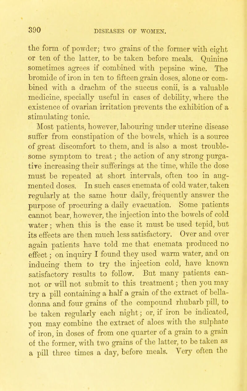 the form of powder; two grains of the former with eight or ten of the latter, to be taken before meals. Quinine sometimes agrees if combined with pepsine wine. The bromide of iron in ten to fifteen grain doses, alone or com- bined with a drachm of the succus conii, is a valuable medicine, specially useful in cases of debility, where the existence of ovarian irritation prevents the exhibition of a stimulating tonic. Most patients, however, labouring under uterine disease suffer from constipation of the bowels, which is a source of great discomfort to them, and is also a most trouble- some symptom to treat; the action of any strong purga- tive increasing their sufferings at the time, while the dose must be repeated at short intervals, often too in aug- mented doses. In such cases enemata of cold water, taken regularly at the same hour daily, frequently answer the purpose of procuring a daily evacuation. Some patients cannot bear, however, the injection into the bowels of cold water ; when this is the case it must be used tepid, but its effects are then much less satisfactory. Over and over again patients have told me that enemata produced no effect; on inquiry I found they used warm water, and on inducing them to try the injection cold, have known satisfactory results to follow. But many patients can- not or will not submit to this treatment; then you may try a pill containing a half a grain of the extract of bella- donna and four grains of the compound rhubarb pill, to be taken regularly each night; or, if iron be indicated, you may combine the extract of aloes with the sulphate of iron, in doses of from one quarter of a grain to a grain of the former, with two grains of the latter, to be taken as a pill three times a day, before meals. Very often the