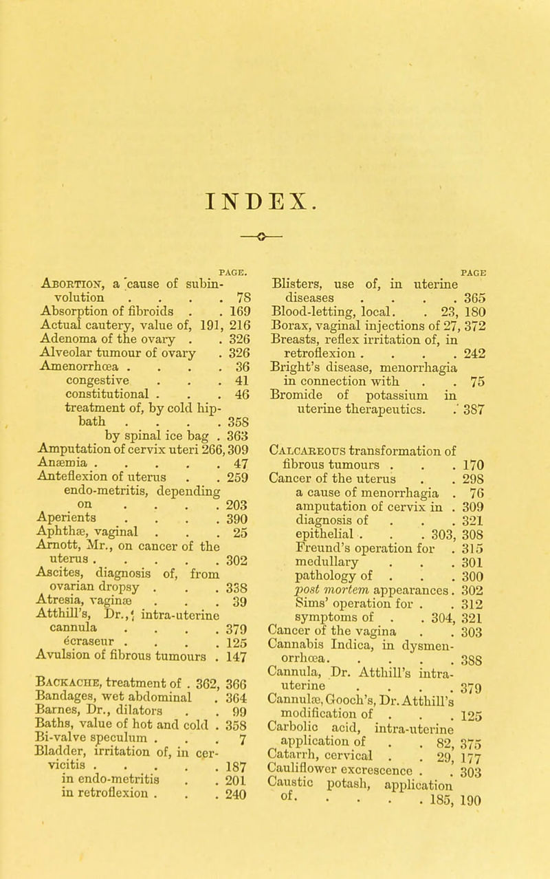 INDEX. PAGE. Abortion, a 'cause of subin- volution . . . . 7S Absorption of fibroids . .169 Actual cautery, value of, 191, 216 Adenoma of the ovary . . 326 Alveolar tumour of ovary . 326 Amenorrhcea . . . .36 congestive . . .41 constitutional . . .46 treatment of, by cold hip- bath . . . .358 by spinal ice bag . 363 Amputation of cervix uteri 266,309 Anaemia 47 Anteflexion of uterus . . 259 endo-metritis, depending on .... 203 Aperients .... 390 Aphthae, vaginal . . .25 Arnott, Mr., on cancer of the uterus 302 Ascites, diagnosis of, from ovarian dropsy . . . 338 Atresia, vaginae . . .39 Atthill's, Dr.,'( intra-uterine cannula .... 379 e^raseur .... 125 Avulsion of fibrous tumours . 147 Backache, treatment of . 362, 366 Bandages, wet abdominal . 364 Barnes, Dr., dilators . . 99 Baths, value of hot and cold . 358 Bi-valve speculum ... 7 Bladder, irritation of, in cer- vicitis 187 in endo-metritia . .201 in retroflexion . . . 240 PAGE Blisters, use of, in uterine diseases .... 365 Blood-letting, local. . 23, 180 Borax, vaginal injections of 27, 372 Breasts, reflex irritation of, in retroflexion .... 242 Bright's disease, menorrhagia in connection with . . 75 Bromide of potassium in uterine therapeutics. .' 387 Calcareous transformation of fibrous tumours . . .170 Cancer of the uterus . . 298 a cause of menorrhagia . 76 amputation of cervix in . 309 diagnosis of 321 epithelial . . . 303, 308 Freund's operation for .315 medullary . . . 301 pathology of . 300 post mortem appearances. 302 Sims' operation for . . 312 symptoms of . . 304, 321 Cancer of the vagina . . 303 Cannabis Indica, in dysmen- orrhcea 3SS Cannula, Dr. Atthill's intra- uterine .... 379 Cannulas, Gooch's, Dr. Atthill's modification of . . . 125 Carbolic acid, intra-utcrine application of . . 82, 375 Catarrh, cervical . . 29, 177 Cauliflower excrescence . . 303 Caustic potash, application of 185, 190