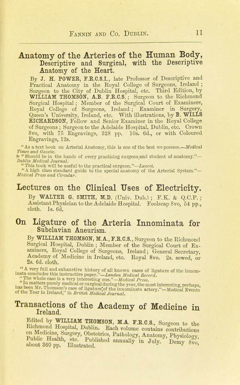 Anatomy of the Arteries of the Human Body, Descriptive and Surgical, with the Descriptive Anatomy of the Heart. By J. H. POWER, F.R.C.S.I., late Professor of Descriptive and Practical Anatomy in the Royal College of Surgeons, Ireland ; Surgeon to the City of Dublin Hospital, etc. Third Edition, by WILLIAM THOMSON, A.B. F.R.C.S.; Surgeon to the Richmond Surgical Hospital; Member of the Surgical Court of Examiners, Royal College of Surgeons, Ireland; Examiner in Surgery, Queen's University, Ireland, etc. With illustrations, by B. WILLS RICHARDSON, Fellow and Senior Examiner in the Royal College of Surgeons ; Surgeon to the Adelaide Hospital, Dublin, etc. Crown 8vo, with 75 Engravings, 328 pp. 10s. 6d., or with Coloured Engravings, 12s. As a text book on Arterial Anatomy, this is one of the best we possess Medical Times and Gazette. N  Should be in the hands of every practising surgeon;and student of anatomy.— Dublin Medical Journal.  This book will be useful to the practical surgeon.—lancet. A high class standard guide to the special anatomy of the Arterial System.— Medical Press and Circular. Lectures on the Clinical Uses of Electricity. By WALTER Gr. SMITH, M.D. (Univ. Dub.); F.K. & Q.C.P. ; Assistant Physician to the Adelaide Hospital. Foolscap 8vo, 54 pp., cloth. Is. 6d. On Ligature of the Arteria Innominata for Subclavian Aneurism. By WILLIAM THOMSON, M.A., F.R.C.S., Surgeon to the Richmond Surgical Hospital, Dublin; Member of the Surgical Court of Ex- aminers, Royal College of Surgeons, Ireland; General Secretary, Academy of Medicine in Ireland, etc. Royal 8vo. 2s. sewed, or 2s. 6d. cloth.  A very full and exhaustive history of all known cases of ligature of the innom- inata concludes tins instructive paper.—London Medical Record. THe whole case is a very interesting one.—Medical Press. •,„„ k ma*tcr5Purely medical or surgical during the year, the most interesting, perhaps, has been Mr. Thomson s cose of ligature^ the innominate artery.-Mcdical Events of the Year in Ireland, in British Medical Journal. Transactions of the Academy of Medicine in Ireland. Edited by WILLIAM THOMSON, MA. F.R.C.S., Surgeon to the Richmond Hospital, Dublin. Each volume contains contributions on Medicine Surgery, Obstetrics, Pathology, Anatomy, Physiology Public Health, etc. Published annually in July Demv 8vo about 360 pp. Illustrated. y y 8vo'