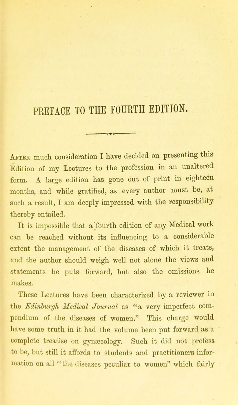 After much consideration I have decided on presenting this Edition of my Lectures to the profession in an unaltered form. A large edition has gone out of print in eighteen months, and while gratified, as every author must he, at such a result, I am deeply impressed with the responsibility thereby entailed. It is impossible that a'fourth edition of any Medical work can be reached without its influencing to a considerable extent the management of the diseases of which it treats, and the author should weigh well not alone the views and statements he puts forward, but also the omissions he makes. These Lectures have been characterized by a reviewer in the Edinburgh Medical Journal as a very imperfect com- pendium of the diseases of women. This charge would have some truth in it had the volume been put forward as a complete treatise on gynaecology. Such it did not profess to be, but still it affords to students and practitioners infor- mation on all the diseases peculiar to women which fairly