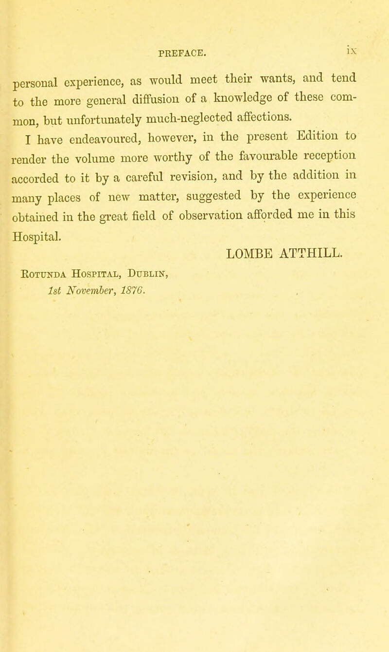 PREFACE. IX personal experience, as would meet their wants, and tend to the more general diffusion of a knowledge of these com- mon, but unfortunately much-neglected affections. I have endeavoured, however, in the present Edition to render the volume more worthy of the favourable reception accorded to it by a careful revision, and by the addition in many places of new matter, suggested by the experience obtained in the great field of observation afforded me in this Hospital. LOMBE ATTHILL. Rotunda Hospital, Dublin, 1st November, 1S76.