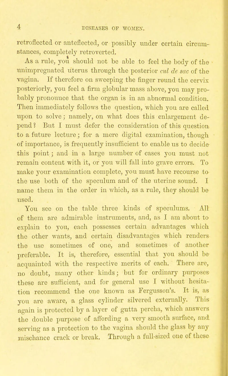 retroflected or anteflected, or possibly under certain circum- stances, completely retroverted. As a rule, you should not be able to feel the body of the unimpregnated uterus through the posterior cul cle sac of the vagina. If therefore on sweeping the finger round the cervix posteriorly, you feel a firm globular mass above, you may pro- bably pronouuce that the organ is in an abnormal condition. Then immediately follows the question, which you are called upon to solve; namely, on what does this enlargement de- j)end 1 But I must defer the consideration of this question to a future lecture; for a mere digital examination, though of importance, is frequently insufficient to enable us to decide this point; and in a large number of cases you must not remain content with it, or you will fall into grave errors. To make your examination complete, you must have recourse to the use both of the speculum and of the uterine sound. I name them in the order in which, as a rule, they should be used. You see on the table three kinds of sj>eculums. All of them are admirable instruments, and, as I am about to explain to you, each possesses certain advantages which the other wants, and certain disadvantages which renders the use sometimes of one, and sometimes of another preferable. It is, therefore, essential that you should be acquainted with the respective merits of each. There are, no doubt, many other kinds; but for ordinary purposes these are sufficient, and for general use I without hesita- tion recommend the one known as Fergusson's. It is, as you are aware, a glass cylinder silvered externally. This again is protected by a layer of gutta percha, which answers the double purpose of affording a very smooth surface, and serving as a protection to the vagina should the glass by any mischance crack or break. Through a full-sized one of these