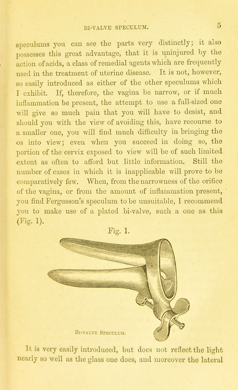 Bl-VALVB SPECULUM. speculuins you can see the parts very distinctly; it also possesses this great advantage, that it is uninjured by the action of acids, a class of remedial agents which are frequently used in the treatment of uterine disease. It is not, however, so easily introduced as either of the other speculums which I exhibit. If, therefore, the vagina be narrow, or if much inflammation be present, the attempt to use a full-sized one will give so much pain that you will have to desist, and should you with the view of avoiding this, have recourse to a smaller one, you will find much difficulty in bringing the os into view; even when you succeed in doing so, the portion of the cervix exposed to view will be of such limited extent as often to afford but little information. Still the number of cases in which it is inapplicable will prove to be comparatively few. When, from the narrowness of the orifice of the vagina, or from the amount of inflammation present, you find Fergusson's speculum to be unsuitable, I recommend you to make use of a plated bi-valve, such a one as this (Fig. 1). Fig. 1. It is very easily introduced, but does not reflect the light nearly so well as the glass one does, and moreover the lateral