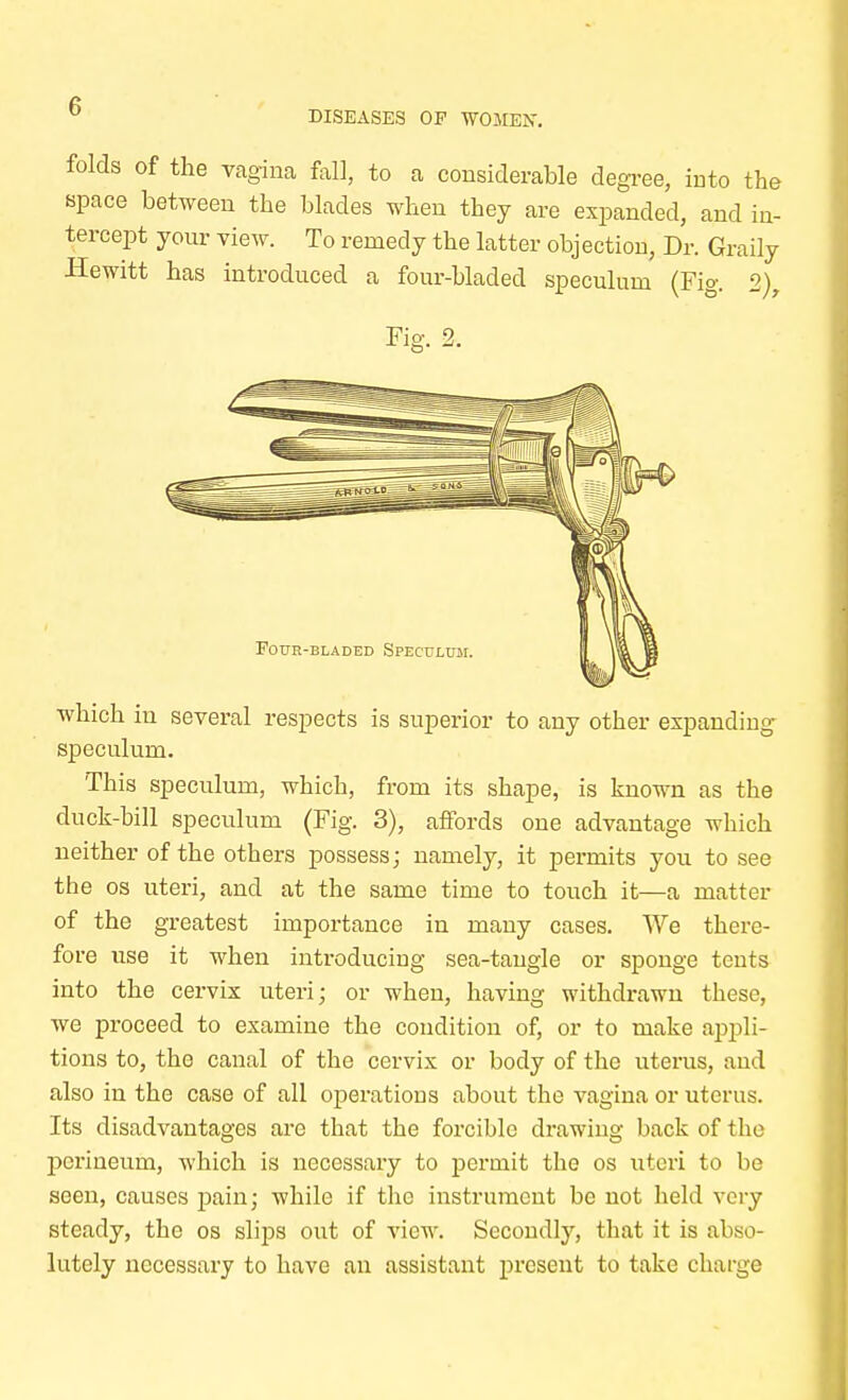 DISEASES OF WOMEN. folds of the vagina fall, to a considerable degree, into the space between the blades when they are expanded, and in- tercept your view. To remedy the latter objection, Dr. Graily Hewitt has introduced a four-bladed speculum (Fig. 2), Fig. 2. Four-bladed Speculum. which in several respects is superior to any other expanding speculum. This speculum, which, from its shape, is known as the duck-bill speculum (Fig. 3), affords one advantage which neither of the others possess; namely, it permits you to see the os uteri, and at the same time to touch it—a matter of the greatest importance in many cases. We there- fore use it when introducing sea-tangle or sponge tents into the cervix uteri; or when, having withdrawn these, we proceed to examine the condition of, or to make appli- tions to, the canal of the cervix or body of the uterus, and also in the case of all operations about the vagina or uterus. Its disadvantages are that the forcible drawing back of the perineum, which is necessary to permit the os uteri to be seen, causes pain; while if the instrument be not held very steady, the os slips out of view. Secondly, that it is abso- lutely necessary to have an assistant present to take charge