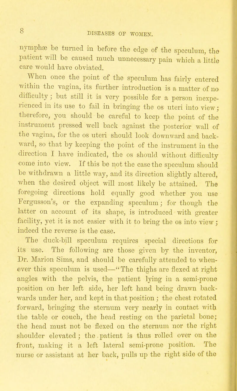 DISEASES OP WOMEN. nymphre be turned in before the edge of the speculum, the patient will be caused much unnecessary pain which a little care would have obviated. When once the point of the speculum has fairly entered within the vagina, its further introduction is a matter of no difficulty; but still it is very possible for a person inexpe- rienced in its use to fail in bringing the os uteri into view • therefore, you should be careful to keep the point of the instrument pressed well back against the posterior wall of the vagina, for the os uteri should look downward and back- ward, so that by keeping the point of the instrument in the direction I have indicated, the os should without difficulty come into view. If this be not the case the speculum should be withdrawn a little way, and its direction slightly altered, when the desired object will most likely be attained. The foregoing directions hold equally good whether you use Fergusson's, or the expanding speculum; for though the latter on account of its shape, is introduced with greater facility, yet it is not easier with it to bring the os into view; indeed the reverse is the case. The duck-bill speculum requires special directions for its use. The following are those given by the inventor, Dr. Marion Sims, and should be carefully attended to when- ever this speculum is used—The thighs are flexed at right angles with the pelvis, the patient lying in a senii-prone position on her left side, her left hand being drawn back- wards under her, and kept in that position ; the chest rotated forward, bringing the sternum very nearly in contact with the table or couch, the head resting on the parietal bone; the head must not be flexed on the sternum nor the right shoulder elevated; the. patient is thus rolled over on the front, making it a left lateral semi-prone position. The nurse or assistant at her back, pulls up the right side of the