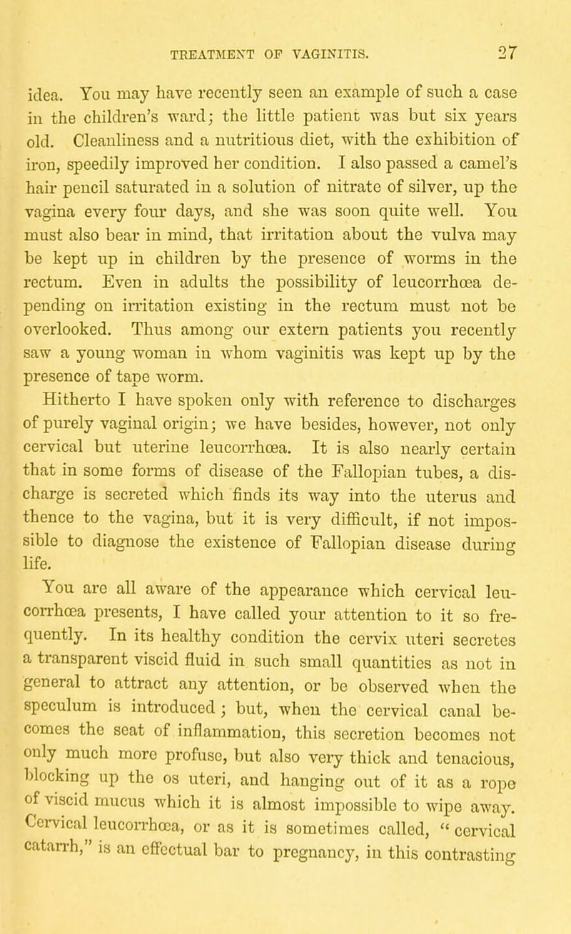 idea. You may have recently seen an example of such a case in the children's ward; the little patient was but six years old. Cleanliness and a nutritious diet, with the exhibition of iron, speedily improved her condition. I also passed a camel's hair pencil saturated in a solution of nitrate of silver, up the vagina every four days, and she was soon quite well. You must also bear in mind, that irritation about the vulva may be kept up in children by the presence of worms in the rectum. Even in adults the possibility of leucorrhoea de- pending on irritation existing in the rectum must not be overlooked. Thus among our extern patients you recently saw a young woman in whom vaginitis was kept up by the presence of tape worm. Hitherto I have spoken only with reference to discharges of purely vaginal origin; we have besides, however, not only cervical but uterine leucorrhoea. It is also nearly certain that in some forms of disease of the Fallopian tubes, a dis- charge is secreted which finds its way into the uterus and thence to the vagina, but it is very difficult, if not impos- sible to diagnose the existence of Fallopian disease during life. You are all aware of the appearance which cervical leu- corrhoea presents, I have called your attention to it so fre- quently. In its healthy condition the cervix uteri secretes a transparent viscid fluid in such small quantities as not in general to attract any attention, or be observed when the speculum is introduced; but, when the cervical canal be- comes the seat of inflammation, this secretion becomes not only much more profuse, but also very thick and tenacious, blocking up the os uteri, and hanging out of it as a rope of viscid mucus which it is almost impossible to wipe away. Cervical leucorrhoea, or as it is sometimes called,  cervical Catarrh, is an effectual bar to pregnancy, in this contrasting
