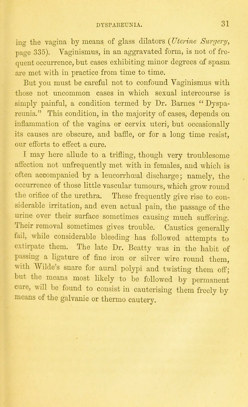 ing the vagina by means of glass dilators (Uterine Surgery, page 335). Vaginismus, in an aggravated form, is not of fre- quent occurrence, but cases exhibiting minor degrees of spasm are met with in practice from time to time. But you must be careful not to confound Vaginismus with those not uncommon cases in which sexual intercourse is simply painful, a condition termed by Dr. Barnes  Dyspa- reunia. This condition, in the majority of cases, depends on inflammation of the vagina or cervix uteri, but occasionally its causes are obscure, and baffle, or for a long time resist, our efforts to effect a cure. I may here allude to a trifling, though very troublesome affection not unfrequently met with in females, and which is often accompanied by a leucorrhoeal discharge; namely, the occurrence of those little vascular tumours, which grow round the orifice of the urethra. These frequently give rise to con- siderable irritation, and even actual pain, the passage of the urine over their surface sometimes causing much suffering. Their removal sometimes gives trouble. Caustics generally fail, while considerable bleeding has followed attempts to extirpate them. The late Dr. Beatty was in the habit of passing a ligature of fine iron or silver wire round them, with Wilde's snare for aural polypi and twisting them off; but the means most likely to be foUowed by permanent cure, will be found to consist in cauterising them freely by means of the galvanic or thermo cautery.