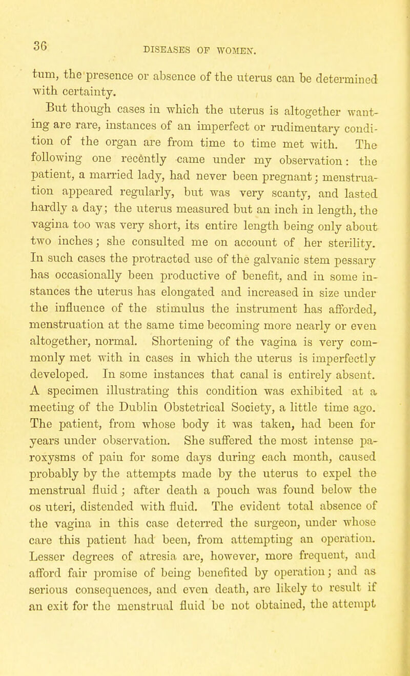 turn, the presence or absence of the uterus can be determined with certainty. But though cases in which the uterus is altogether want- ing are rare, instances of an imperfect or rudimentary condi- tion of the organ are from time to time met with. The following one recently came under my observation: the patient, a married lady, had never been pregnant • menstrua- tion appeared regularly, but was very scanty, and lasted hardly a day ; the uterus measured but an inch in length, the vagina too was very short, its entire length being only about two inches; she consulted me on account of her sterility. In such cases the protracted use of the galvanic stem pessary has occasionally been productive of benefit, and in some in- stances the uterus has elongated and increased in size under the influence of the stimulus the instrument has afforded, menstruation at the same time becoming more nearly or even altogether, normal. Shortening of the vagina is very com- monly met with in cases in which the uterus is imperfectly developed. In some instances that canal is entirely absent. A specimen illustrating this condition was exhibited at a meeting of the Dublin Obstetrical Society, a little time ago. The patient, from whose body it was taken, had been for years under observation. She suffered the most intense pa- roxysms of pain for some days during each month, caused probably by the attempts made by the uterus to expel the menstrual fluid; after death a pouch was found below the os uteri, distended with fluid. The evident total absence of the vagina in this case deterred the surgeon, under whose care this patient had been, from attempting an operation. Lesser degrees of atresia arc, however, more frequent, and afford fair promise of being benefited by operation j and as serious consequences, and even death, are likely to result if an exit for the menstrual fluid be not obtained, the attempt
