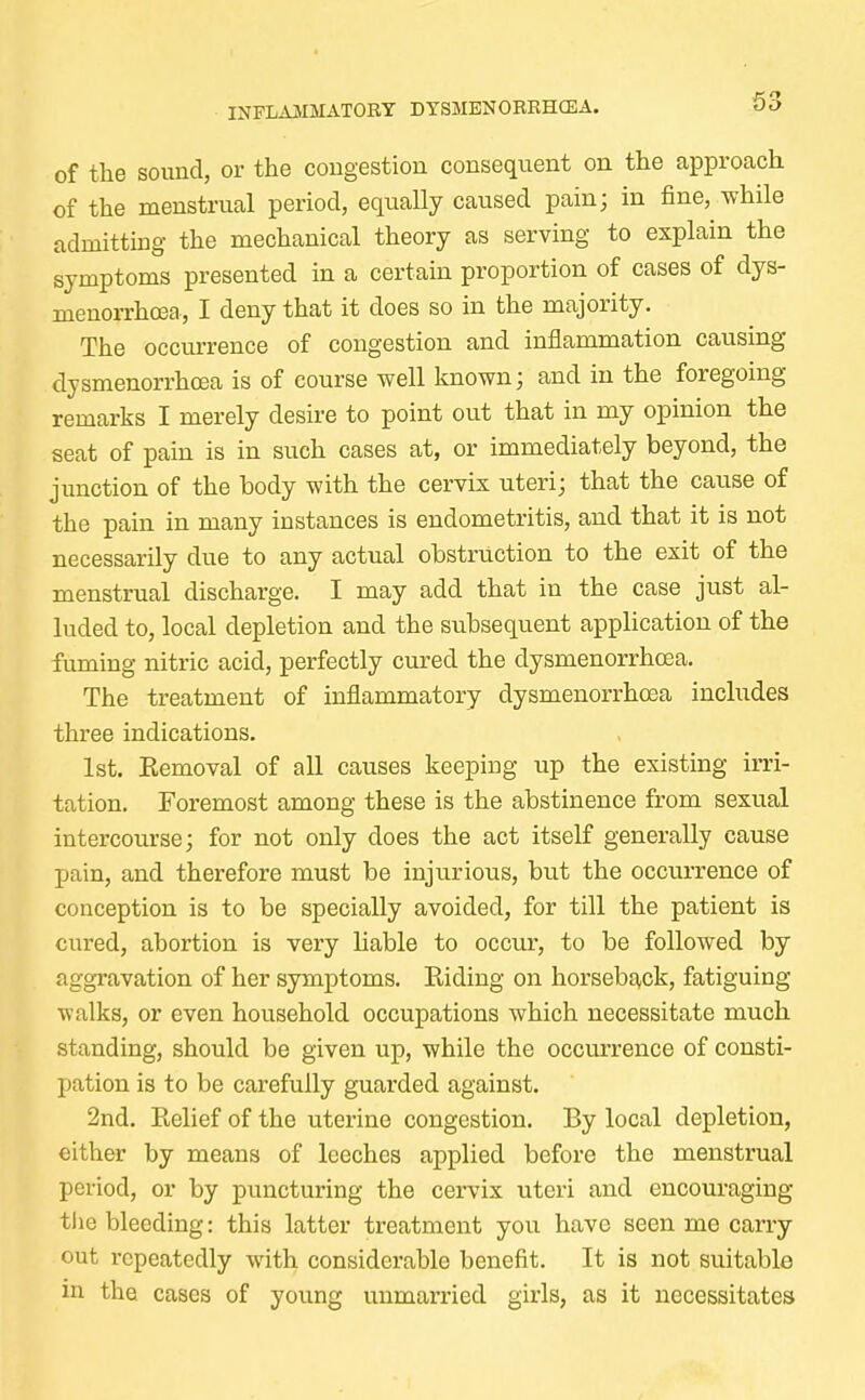 of the sound, or the congestion consequent on the approach of the menstrual period, equally caused pain; in fine, while admitting the mechanical theory as serving to explain the symptoms presented in a certain proportion of cases of dys- menorrhea, I deny that it does so in the majority. The occurrence of congestion and inflammation causing dysmenorrhcea is of course well known; and in the foregoing remarks I merely desire to point out that in my opinion the seat of pain is in such cases at, or immediately beyond, the junction of the body with the cervix uteri; that the cause of the pain in many instances is endometritis, and that it is not necessarily due to any actual obstruction to the exit of the menstrual discharge. I may add that in the case just al- luded to, local depletion and the subsequent application of the fuming nitric acid, perfectly cured the dysmenorrhcea. The treatment of inflammatory dysmenorrhcea includes three indications. 1st. Kemoval of all causes keeping up the existing irri- tation. Foremost among these is the abstinence from sexual intercourse; for not only does the act itself generally cause pain, and therefore must be injurious, but the occurrence of conception is to be specially avoided, for till the patient is cured, abortion is very liable to occur, to be followed by aggravation of her symptoms. Riding on horseback, fatiguing walks, or even household occupations which necessitate much standing, should be given up, while the occurrence of consti- pation is to be carefully guarded against. 2nd. Eelief of the uterine congestion. By local depletion, either by means of leeches applied before the menstrual period, or by puncturing the cervix uteri and encouraging tiie bleeding: this latter treatment you have seen me carry out repeatedly with considerable benefit. It is not suitable in the cases of young unmarried girls, as it necessitates