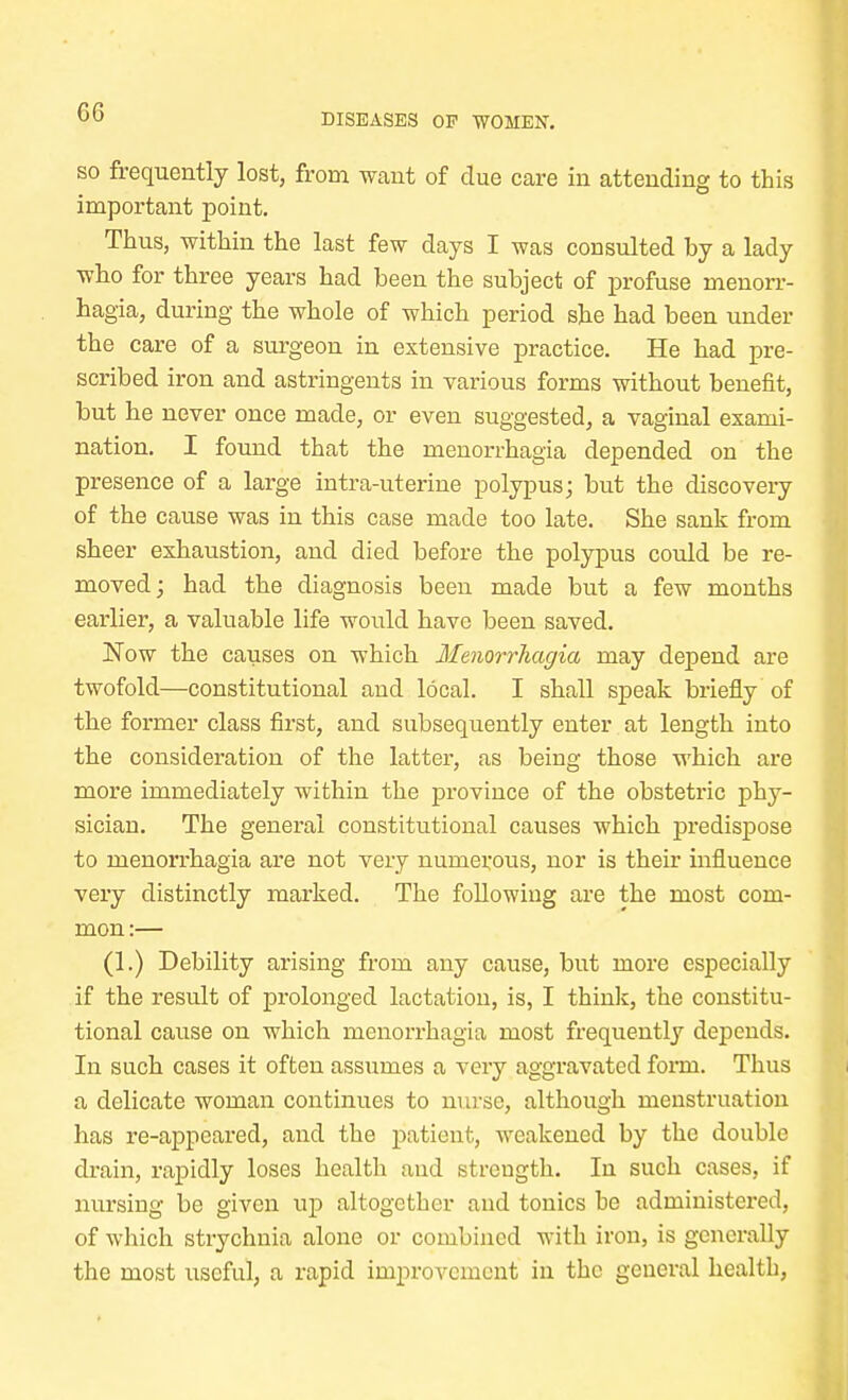 GG DISEASES OP WOMEN. so frequently lost, from want of due care in attending to this important point. Thus, within the last few days I was consulted by a lady who for three years had been the subject of profuse menorr- hagia, during the whole of which period she had been under the care of a surgeon in extensive practice. He had pre- scribed iron and astringents in various forms without benefit, but he never once made, or even suggested, a vaginal exami- nation. I found that the menorrhagia depended on the presence of a large intra-uterine polypus; but the discovery of the cause was in this case made too late. She sank from sheer exhaustion, and died before the polypus could be re- moved ; had the diagnosis been made but a few months earlier, a valuable life would have been saved. Now the causes on which Menorrhagia may depend are twofold—constitutional and local. I shall speak briefly of the former class first, and subsequently enter at length into the consideration of the latter, as being those which are more immediately within the province of the obstetric phy- sician. The general constitutional causes which predispose to menorrhagia are not very numerous, nor is their influence very distinctly marked. The following are the most com- mon :— (1.) Debility arising from any cause, but more especially if the result of prolonged lactation, is, I think, the constitu- tional cause on which menorrhagia most frequently depends. In such cases it often assumes a very aggravated forni. Thus a delicate woman continues to nurse, although menstruation has re-appeared, and the patient, weakened by the double drain, rapidly loses health and strcugth. In such cases, if nursing be given up altogether and tonics he administered, of which strychnia alone or combined with iron, is generally the most useful, a rapid improvement in the general healtb,