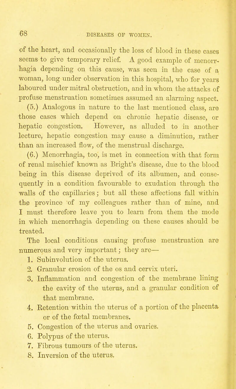 of the heart, and occasionally the loss of blood in these cases seems to give temporary relief. A good example of monorr- hagia depending on this cause, was seen in the case of a woman, long under observation in this hospital, who for years laboured under mitral obstruction, and in whom the attacks of profuse menstruation sometimes assumed an alarming aspect. (5.) Analogous in nature to the last mentioned class, are those cases which depend on chronic hepatic disease, or hepatic congestion. However, as alluded to in another lecture, hepatic congestion may cause a diminution, rather than an increased flow, of the menstrual discharge. (6.) Menorrhagia, too, is met in connection with that form of renal mischief known as Bright's disease, due to the blood being in this disease deprived of its albumen, and conse- quently in a condition favourable to exudation through the walls of the capillaries; but all these affections fall within the province of my colleagues rather than of mine, and I must therefore leave you to learn from them the mode in which menorrhagia depending on these causes should be treated. The local conditions causing profuse menstruation are numerous and very important; they are— 1. Subinvolution of the uterus. 2. Granular erosion of the os and cervix uteri. 3. Inflammation and congestion of the membrane lining the cavity of the uterus, and a granular condition of that membrane. 4. ^Retention within the uterus of a portion of the placenta or of the foetal membranes. 5. Congestion of the uterus and ovaries. 6. Polypus of the uterus. 7. Fibrous tumours of the uterus. 8. Inversion of the uterus.