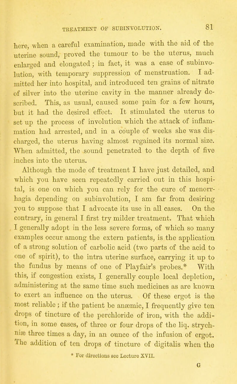 here, when a careful examination, made with, the aid of the uterine sound, proved the tumour to be the uterus, much enlarged and elongated; in fact, it was a case of subinvo- lution, with temporary suppression of menstruation. I ad- mitted her into hospital, and introduced ten grains of nitrate of silver into the uterine cavity in the manner already de- scribed. This, as usual, caused some pain for a few hours, but it had the desired effect. It stimulated the uterus to set up the process of involution which the attack of inflam- mation had arrested, and in a couple of weeks she was dis- charged, the uterus having almost regained its normal size. When admitted, the sound penetrated to the depth of five inches into the uterus. Although the mode of treatment I have just detailed, and which you have seen repeatedly carried out in this hospi- tal, is one on which you can rely for the cure of Menorr- hagia depending on subinvolution, I am far from desiring you to suppose that I advocate its use in all cases. On the contrary, in general I first try milder treatment. That which I generally adopt in the less severe forms, of which so many examples occur among the extern patients, is the application of a strong solution of carbolic acid (two parts of the acid to one of spirit), to the intra uterine surface, carrying it up to the fundus by means of one of Playfair's probes.* With this, if congestion exists, I generally couple local depletion, administering at the same time such medicines as are known to exert an influence on the uterus. Of these ergot is the most reliable ; if the patient be anaemic, I frequently give ten drops of tincture of the perchloride of iron, with the addi- tion, in some cases, of three or four drops of the liq. strych- nia; three times a day, in an ounce of the infusion of ergot. The addition of ten drops of tincture of digitalis when the * For directions see Lecture XVII. G