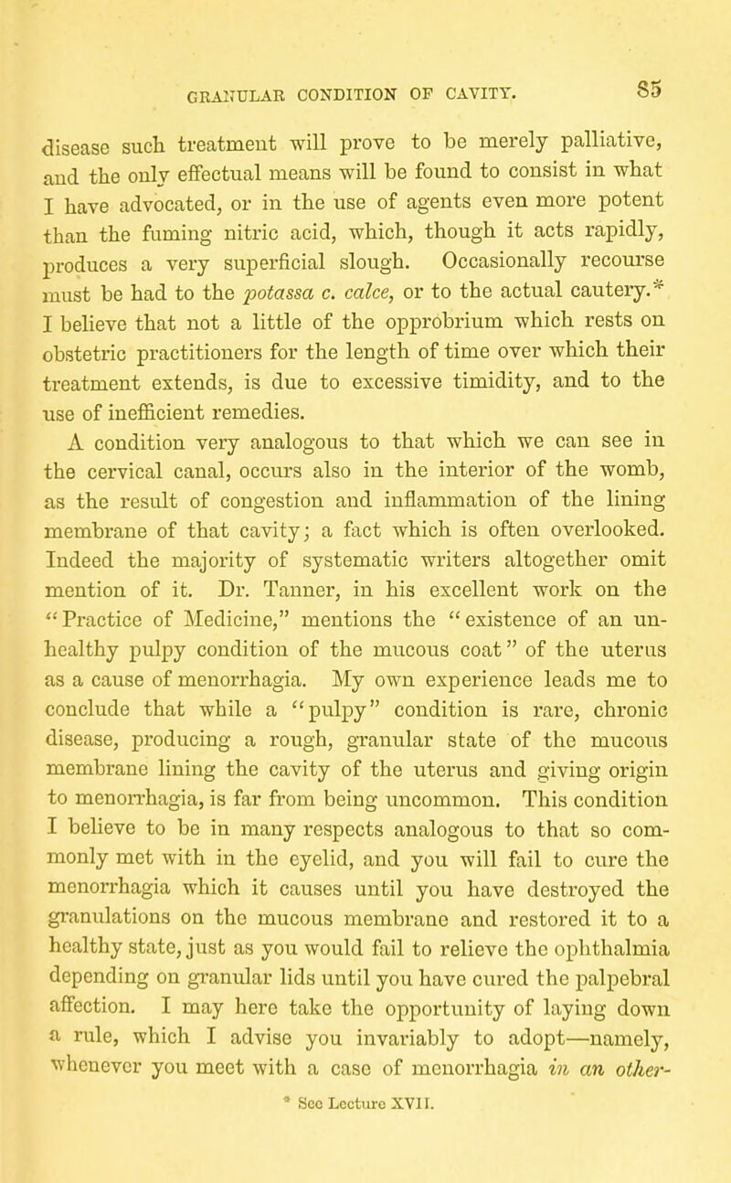 GRANULAR CONDITION OF CAVITY. disease such treatment will prove to be merely palliative, and the only effectual means will be found to consist in what I have advocated, or in the use of agents even more potent than the fuming nitric acid, which, though it acts rapidly, produces a very superficial slough. Occasionally recourse must be had to the potassa c. cake, or to the actual cautery.* I believe that not a little of the opprobrium which rests on obstetric practitioners for the length of time over which their treatment extends, is due to excessive timidity, and to the use of inefficient remedies. A condition very analogous to that which we can see in the cervical canal, occurs also in the interior of the womb, as the result of congestion and inflammation of the lining membrane of that cavity; a fact which is often overlooked. Indeed the majority of systematic writers altogether omit mention of it. Dr. Tanner, in his excellent work on the Practice of Medicine, mentions the existence of an un- healthy pulpy condition of the mucous coat of the uterus as a cause of menorrhagia. My own experience leads me to conclude that while a pulpy condition is rare, chronic disease, producing a rough, granular state of the mucous membrane lining the cavity of the uterus and giving origin to menorrhagia, is far from being uncommon. This condition I believe to be in many respects analogous to that so com- monly met with in the eyelid, and you will fail to cure the menorrhagia which it causes until you have destroyed the granulations on the mucous membrane and restored it to a healthy state, just as you would fail to relieve the ophthalmia depending on granular lids until you have cured the palpebral affection. I may here take the opportunity of laying down a rule, which I advise you invariably to adopt—namely, whenever you meet with a case of menorrhagia in an other-  See Lecture XVII.
