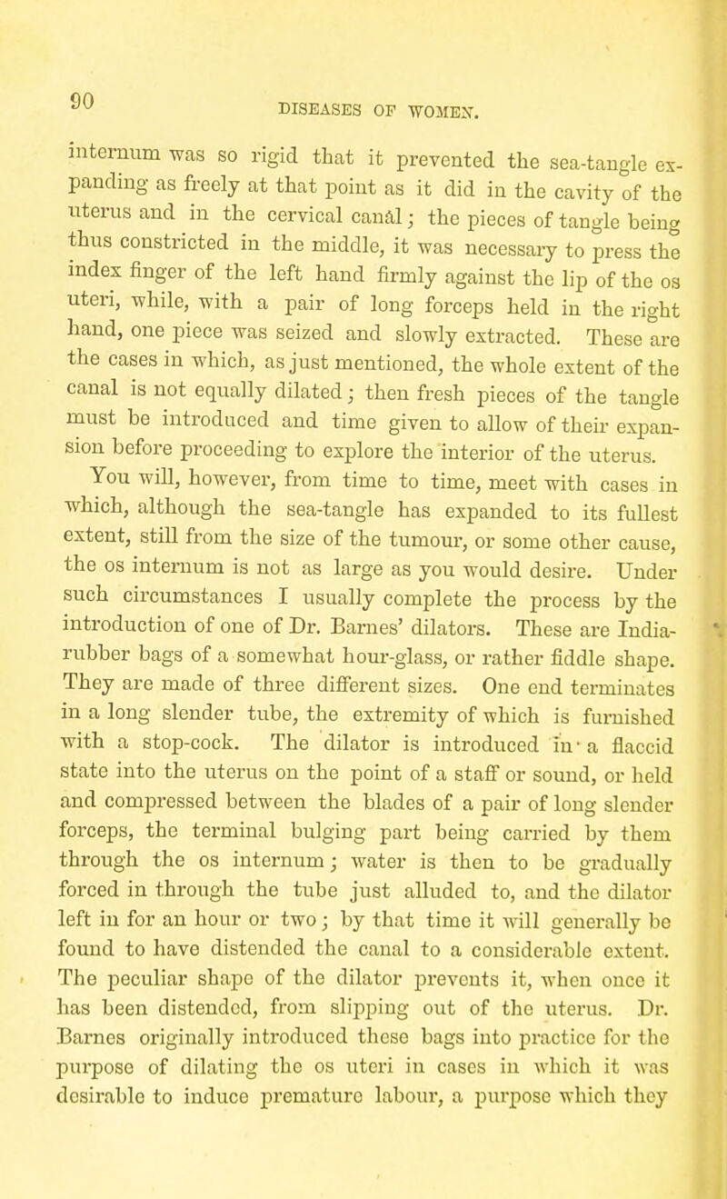 DISEASES OP WOME2T. internum was so rigid that it prevented the sea-tangle ex- panding as freely at that point as it did in the cavity of the uterus and in the cervical canal; the pieces of tangle being thus constricted in the middle, it was necessary to press the index finger of the left hand firmly against the lip of the os uteri, while, with a pair of long forceps held in the right hand, one piece was seized and slowly extracted. These are the cases in which, as just mentioned, the whole extent of the canal is not equally dilated; then fresh pieces of the tangle must be introduced and time given to allow of their expan- sion before proceeding to explore the interior of the uterus. You will, however, from time to time, meet with cases in which, although the sea-tangle has expanded to its fullest extent, still from the size of the tumour, or some other cause, the os internum is not as large as you would desire. Under such circumstances I usually complete the process by the introduction of one of Dr. Barnes' dilators. These are India- rubber bags of a somewhat hour-glass, or rather fiddle shape. They are made of three different sizes. One end terminates in a long slender tube, the extremity of which is furnished with a stop-cock. The dilator is introduced in'a flaccid state into the uterus on the point of a staff or sound, or held and compressed between the blades of a pair of long slender forceps, the terminal bulging part being carried by them through the os internum; water is then to be gradually forced in through the tube just alluded to, and the dilator left in for an hour or two; by that time it will generally be found to have distended the canal to a considerable extent. The peculiar shape of the dilator prevents it, when once it has been distended, from slipping out of the uterus. Dr. Barnes originally introduced these bags into practice for the purpose of dilating the os uteri in cases in which it was desirable to induce premature labour, a purpose which they