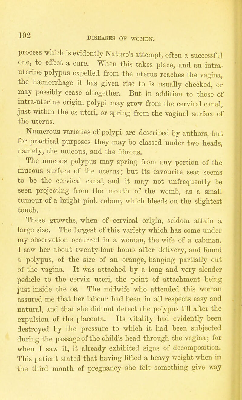 DISEASES OP WOMEN. process which is evidently Nature's attempt, often a successful one, to effect a cure. When this takes place, and an intra- uterine polypus expelled from the uterus reaches the vagina, the haemorrhage it has given rise to is usually checked, or may possibly cease altogether. But in addition to those of intra-uterine origin, polypi may grow from the cervical canal, just within the os uteri, or spring from the vaginal surface of the uterus. Numerous varieties of polypi are described by authors, but for practical purposes they may be classed under two heads, namely, the mucous, and the fibrous. The mucous polypus may spring from any portion of the mucous surface of tbe uterus; but its favourite seat seems to be the cervical canal, and it may not unfrequently be seen projecting from the mouth of the womb, as a small tumour of a bright pink colour, which bleeds on the slightest touch. These growths, when of cervical origin, seldom attain a large size. The largest of this variety which has come under my observation occurred in a woman, the wife of a cabmau. I saw her about twenty-four hours after delivery, and found a polypus, of the size of an orange, hanging partially out of the vagina. It was attached by a long and very slender pedicle to the cervix uteri, the point of attachment being just inside the os. The midwife who attended this woman assured me that her labour had been in all respects easy and natural, and that she did not detect the polypus till after the expulsion of the placenta. Its vitality had evidently been destroyed by the pressure to which it had been subjected during the passage of the child's head through the vagina; for when I saw it, it already exhibited signs of decomposition. This patient stated that having lifted a heavy weight when in the third month of pregnancy she felt something give way