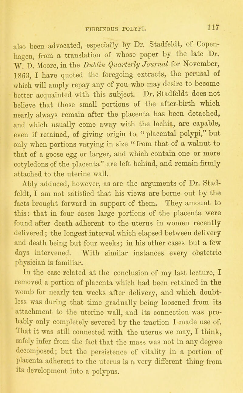 also been advocated, especially by Dr. Stadfeldt, of Copen- hagen, from a translation of whose paper by the late Dr. TV. D. Moore, in the Dublin Quarterly Journal for November, 1863, I have quoted the foregoing extracts, the perusal of which will amply repay any of you who may desire to become better acquainted with this subject. Dr. Stadfeldt does not believe that those small portions of the after-birth which nearly always remain after the placenta has been detached, and which usually come away with the lochia, are capable, even if retained, of giving origin to placental polypi, but only when portions varying in size from that of a walnut to that of a goose egg or larger, and which contain one or more cotyledons of the placenta are left behind, and remain firmly attached to the uterine wall. Ably adduced, however, as are the arguments of Dr. Stad- feldt, I am not satisfied that his views are borne out by the facts brought forward in support of them. They amount to this: that in four cases large portions of the placenta were found after death adherent to the uterus in women recently delivered; the longest interval which elapsed between delivery and death being but four weeks; in his other cases but a few days intervened. With similar instances every obstetric physician is familiar. In the case related at the conclusion of my last lecture, I removed a portion of placenta which had been retained in the womb for nearly ten weeks after delivery, and which doubt- less was during that time gradually being loosened from its attachment to the uterine wall, and its connection was pro- bably only completely severed by the traction I made use of. That it was still connected with the uterus we may, I think, .safely infer from the fact that the mass was not in any degree decomposed; but the persistence of vitality in a portion of placenta adherent to the uterus is a very different thing from its development into a polypus.