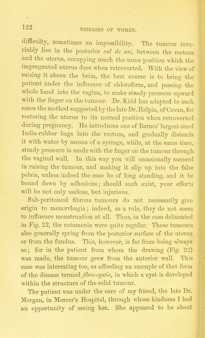 DISEASES OF WOMEN'. difficulty, sometimes an impossibility. The tumour inva- riably lies in the posterior cul cle sac, between the rectum and the uterus, occupying much the same position which the impregnated uterus does when retroverted. With the view of raising it above the brim, the best course is to bring the patient uuder the influence of chloroform, and passing the whole hand into the vagina, to make steady pressure upward with the finger on the tumour. Dr. Kidd has adapted to such cases the method suggested by the late Dr. Halpin, of Cavan, for restoring the uterus to its normal position when retroverted during pregnancy. He introduces one of Barnes' largest-sized India-rubber bags into the rectum, and gradually distends it with water by means of a syringe, while, at the same time, steady pressure is made with the finger on the tumour through the vaginal wall. In this way you will occasionally succeed in raising the tumour, and making it slip up into the false pelvis, unless indeed the case be of long standing, and it be bound down by adhesions; should such exist, your efforts will be not only useless, but injurious. Sub-peritoneal fibrous tumours do not necessarily give origin to menorrhagia; indeed, as a rule, they do not seem to influence menstruation at all. Thus, in the case delineated in Fig. 22, the catamenia were quite regular. These tumours also generally spring from the posterior surface of the uterus or from the fundus. This, however, is far from being always so; for in the patient from whom the drawing (Fig. 22) was made., the tumour grew from the anterior wall. This case was interesting too, as affording an example of that form of the disease termed fibro-cystic, in which a cyst is developed within the structure of the solid tumour. The patient was under the care of my friend, the late Dr. Morgan, in Mercer's Hospital, through whose kindness I had an opportunity of seeing her. She appeared to be about