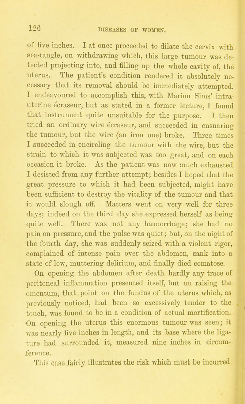 12G of five inches. I at once proceeded to dilate the cervix with sea-tangle, on withdrawing which, this large tumour was de- tected projecting into, and filling up the whole cavity of, the uterus. The patient's condition rendered it absolutely ne- cessary that its removal should be immediately attempted. I endeavoured to accomplish this, with Marion Sims' intra- uterine ecraseur, but as stated in a former lecture, I found that instrument quite unsuitable for the purpose. I then tried an ordinary wire ecraseur, and succeeded in ensnaring the tumour, but the wire (an iron one) broke. Three times I succeeded in encircling the tumour with the wire, but the strain to which it was subjected was too great, and on each occasion it broke. As the patient was now much exhausted I desisted from any further attempt; besides I hoped that the great pressure to which it had been subjected, might have been sufficient to destroy the vitality of the tumour and that it would slough off. Matters went on very well for three days; indeed on the third day she expressed herself as being quite well. There was not any haemorrhage; she had no pain on pressure, and the pulse was quiet; but, on the night of the fourth day, she was suddenly seized with a violent rigor, complained of intense pain over the abdomen, sank into a state of low, muttering delirium, and finally died comatose. On opening the abdomen after death hardly any trace of peritoneal inflammation presented itself, but on raising the omentum, that point on the fundus of the uterus which, as previously noticed, had been so excessively tender to the touch, was found to be in a condition of actual mortification. On opening the uterus this enormous tumour was seen; it was nearly five inches in length, and its base where the liga- ture had surrounded it, measured nine inches in circum- ference. This case fairly illustrates the risk which must be incurred