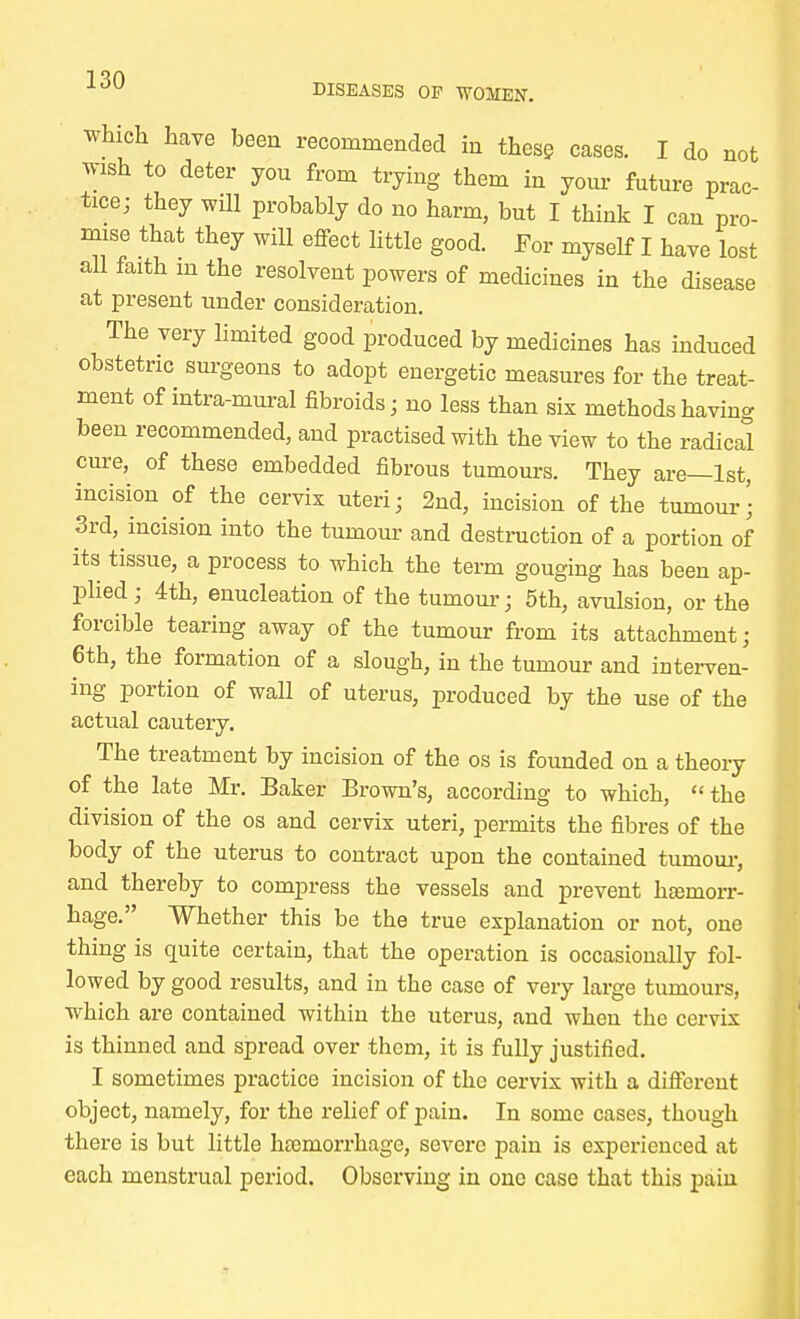 which have been recommended in these cases. I do not wish to deter you from trying them in your future prac- tice; they will probably do no harm, but I think I can pro- mise that they will effect little good. For myself I have lost all faith m the resolvent powers of medicines in the disease at present under consideration. The very limited good produced by medicines has induced obstetric surgeons to adopt energetic measures for the treat- ment of intra-mural fibroids; no less than six methods having been recommended, and practised with the view to the radical cure, of these embedded fibrous tumours. They are—1st, incision of the cervix uteri; 2nd, incision of the tumour; 3rd, incision into the tumour and destruction of a portion of its tissue, a process to which the term gouging has been ap- plied ; 4th, enucleation of the tumour; 5th, avulsion, or the forcible tearing away of the tumour from its attachment; 6th, the formation of a slough, in the tumour and interven- ing portion of wall of uterus, produced by the use of the actual cautery. The treatment by incision of the os is founded on a theory of the late Mr. Baker Brown's, according to which,  the division of the os and cervix uteri, permits the fibres of the body of the uterus to contract upon the contained tumour, and thereby to compress the vessels and prevent haemorr- hage. Whether this be the true explanation or not, one thing is quite certain, that the operation is occasionally fol- lowed by good results, and in the case of very large tumours, which are contained within the uterus, and when the cervix is thinned and spread over them, it is fully justified. I sometimes practice incision of the cervix with a different object, namely, for the relief of pain. In some cases, though there is but little haemorrhage, severe pain is experienced at each menstrual period. Observing in one case that this pain