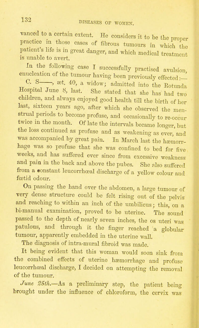 vanced to a certain extent. He considers it to be the proper practice m those cases of fibrous tumours in which the patient's life is in great danger, and which medical treatment is unable to avert. In the following case I successfully practised avulsion, enucleation of the tumour having been previously effected:— TTC\S~ ' Kt- 40> a wido^ admitted into the Rotunda Hospital June 8, last. She stated that she has had two children, and always enjoyed good health till the birth of her last, sixteen years ago, after which she observed the men- strual periods to become profuse, and occasionally to re-occur twice in the month. Of late the intervals became longer, but the loss continued as profuse and as weakening as ever,'and was accompanied by great pain. In March last the hemorr- hage was so profuse that she was confined to bed for five weeks, and has suffered ever since from excessive weakness and pain in the back and above the pubes. She also suffered from a constant leucorrhceal discharge of a yellow colour and foetid odour. On passing the hand over the abdomen, a large tumour of very dense structure could be felt rising out of the pelvis and reaching to within an inch of the umbilicus; this, on a bi-manual examination, proved to be uterine. The sound passed to the depth of nearly seven inches, the os uteri was patulous, and through it the finger reached a globular tumour, apparently embedded in the uterine wall. The diagnosis of intra-mural fibroid was made. It being evident that this woman would soon sink from the combined effects of uterine hemorrhage and profuse leucorrhceal discharge, I decided on attempting the removal of the tumour. June 25th.—As a preliminary step, the patient being brought under tho influence of chloroform, the cervix was