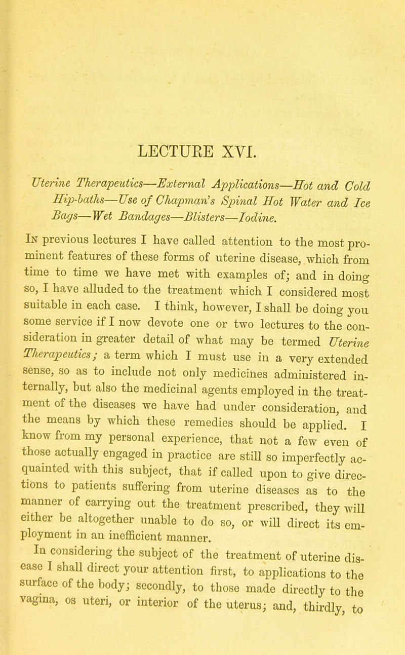 Uterine Therapeutics—External Applications—Hot and Cold Hip-baths—Use of Chapman's Spinal Hot Water and Ice Bags— Wet Bandages—Blisters—Iodine. In previous lectures I have called attention to the most pro- minent features of these forms of uterine disease, which from time to time we have met with examples of; and in doing so, I have alluded to the treatment which I considered most suitable in each case. I think, however, I shall be doing you some service if I now devote one or two lectures to the con- sideration in greater detail of what may be termed Uterine Tlierapeutics; a term which I must use in a very extended sense, so as to include not only medicines administered in- ternally, but also the medicinal agents employed in the treat- ment of the diseases we have had under consideration, and the means by which these remedies should be applied. I know from my personal experience, that not a few even of those actually engaged in practice are still so imperfectly ac- quainted with this subject, that if called upon to give direc- tions to patients suffering from uterine diseases as to the manner of carrying out the treatment prescribed, they will either be altogether unable to do so, or will direct its em- ployment in an inefficient manner. In considering the subject of the treatment of uterine dis- ease I shall direct your attention first, to applications to the surface of the body; secondly, to those made directly to the vagina, os uteri, or interior of the uterus; and, thirdly to