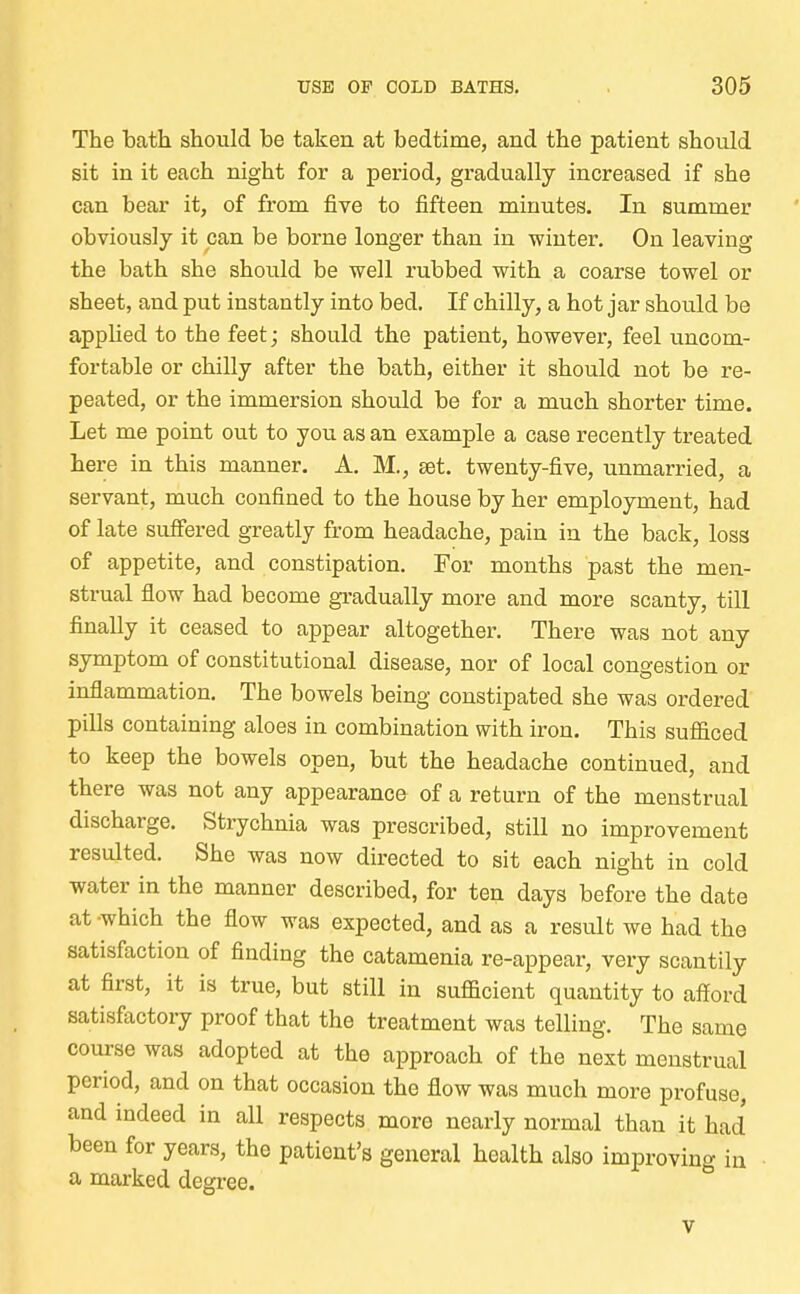 The bath should be taken at bedtime, and the patient should sit in it each night for a period, gradually increased if she can bear it, of from five to fifteen minutes. In summer obviously it can be borne longer than in winter. On leaving the bath she should be well rubbed with a coarse towel or sheet, and put instantly into bed. If chilly, a hot jar should be applied to the feet; should the patient, however, feel uncom- fortable or chilly after the bath, either it should not be re- peated, or the immersion should be for a much shorter time. Let me point out to you as an example a case recently treated here in this manner. A. M., set. twenty-five, unmarried, a servant, much confined to the house by her employment, had of late suffered greatly from headache, pain in the back, loss of appetite, and constipation. For months past the men- strual flow had become gradually more and more scanty, till finally it ceased to appear altogether. There was not any symptom of constitutional disease, nor of local congestion or inflammation. The bowels being constipated she was ordered pills containing aloes in combination with iron. This sufficed to keep the bowels open, but the headache continued, and there was not any appearance of a return of the menstrual discharge. Strychnia was prescribed, still no improvement resulted. She was now directed to sit each night in cold water in the manner described, for ten days before the date at which the flow was expected, and as a result we had the satisfaction of finding the catamenia re-appear, very scantily at first, it is true, but still in sufficient quantity to afford satisfactory proof that the treatment was telling. The same course was adopted at the approach of the next menstrual period, and on that occasion the flow was much more profuse, and indeed in all respects more nearly normal than it had been for years, the patient's general health also improving in a marked degree. v