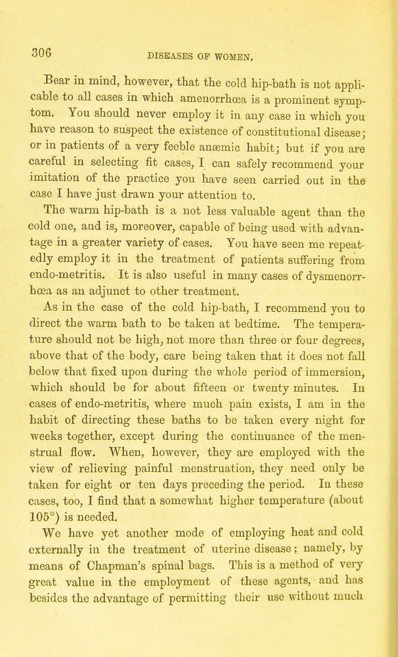 Bear in mind, however, that the cold hip-bath is not appli- cable to all cases in which amenorrhoea is a prominent symp- tom. You should never employ it in any case in which you have reason to suspect the existence of constitutional disease; or in patients of a very feeble ansemic habit; but if you are careful in selecting fit cases, I can safely recommend your imitation of the practice you have seen carried out in the case I have just drawn your attention to. The warm hip-bath is a not less valuable agent than the cold one, and is, moreover, capable of being used with advan- tage in a greater variety of cases. You have seen me repeat- edly employ it in the treatment of patients suffering from endo-metritis. It is also useful in many cases of dysmenorr- hcea as an adjunct to other treatment. As in the case of the cold hip-bath, I recommend you to direct the warm bath to be taken at bedtime. The tempera- ture should not be high, not more than three or four degrees, above that of the body, care being taken that it does not fall below that fixed upon during the whole period of immersion, which should be for about fifteen or twenty minutes. In cases of endo-metritis, where much pain exists, I am in the habit of directing these baths to be taken every night for weeks together, except during the continuance of the men- strual flow. When, however, they are employed with the view of relieving painful menstruation, they need only be taken for eight or ten days preceding the period. In these cases, too, I find that a somewhat higher temperature (about 105°) is needed. We have yet another mode of employing heat and cold externally in the treatment of uterine disease; namely, by means of Chapman's spinal bags. This is a method of very great value in the employment of these agents, and has besides the advantage of permitting their use without much