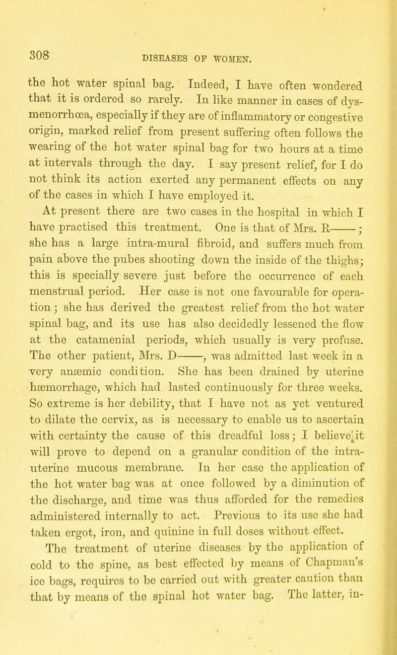 the hot water spinal bag. Indeed, I have often wondered that it is ordered so rarely. In like manner in cases of dys- menorrhoea, especially if they are of inflammatory or congestive origin, marked relief from present suffering often follows the wearing of the hot water spinal bag for two hours at a time at intervals through the day. I say present relief, for I do not think its action exerted any permanent effects on any of the cases in which I have employed it. At present there are two cases in the hospital in which I have practised this treatment. One is that of Mrs. R ; she has a large intra-mural fibroid, and suffers much from pain above the pubes shooting down the inside of the thighs; this is specially severe just before the occurrence of each menstrual period. Her case is not one favourable for opera- tion ; she has derived the greatest relief from the hot water spinal bag, and its use has also decidedly lessened the flow at the catamenial periods, which usually is very profuse. The other patient, Mrs. D , was admitted last week in a very anseinic condition. She has been drained by uterine haemorrhage, which had lasted continuously for three weeks. So extreme is her debility, that I have not as yet ventured to dilate the cervix, as is necessary to enable us to ascertain with certainty the cause of this dreadful loss; I believe^it will prove to depend on a granular condition of the intra- uterine mucous membrane. In her case the application of the hot water bag was at once followed by a diminution of the discharge, and time was thus afforded for the remedies administered internally to act. Previous to its use she had taken ergot, iron, and quinine in full doses without effect. The treatment of uterine diseases by the application of cold to the spine, as best effected by means of Chapman's ice bags, requires to be carried out with greater caution than that by means of the spinal hot water bag. The latter, in-