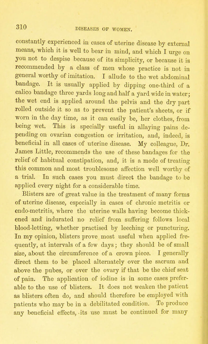 constantly experienced in cases of uterine disease by external means, which it is well to bear in mind, and which I urge on you not to despise because of its simplicity, or because it is recommended by a class of men whose practice is not in general worthy of imitation. I allude to the wet abdominal bandage. It is usually applied by dipping one-third of a calico bandage three yards long and half a yard wide in water; the wet end is applied around the pelvis and the dry part rolled outside it so as to prevent the patient's sheets, or if worn in the day time, as it can easily be, her clothes, front being wet. This is specially useful in allaying pains de- pending on ovarian congestion or irritation, and, indeed, is beneficial in all cases of uterine disease. My colleague, Dr. James Little, recommends the use of these bandages for the relief of habitual constipation, and, it is a mode of treating this common and most troublesome affection well worthy of a trial. In such cases you must direct the bandage to be applied every night for a considerable time. Blisters are of great value in the treatment of many forms of uterine disease, especially in cases of chronic metritis or endo-metritis, where the uterine walls having become thick- ened and indurated no relief from suffering follows local blood-letting, whether practised by leeching or puncturing. In my opinion, blisters prove most useful when applied fre- quently, at intervals of a few days; they should be of small size, about the circumference of a crown piece. I generally direct them to be placed alternately over the sacrum and above the pubes, or over the ovary if that be the chief seat of pain. The application of iodine is in some cases prefer- able to the use of blisters. It does not weaken the patient as blisters often do, and should therefore be employed with patients who may be in a debilitated condition. To produce any beneficial effects,-its use must be continued for many