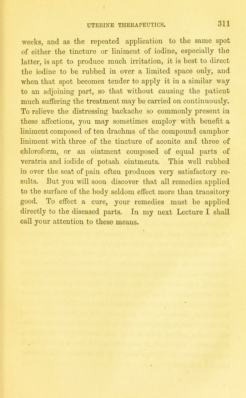 UTERINE THERAPEUTICS. weeks, and as the repeated application to the same spot of either the tincture or liniment of iodine, especially the latter, is apt to produce much irritation, it is best to direct the iodine to be rubbed in over a limited space only, and when that spot becomes tender to apply it in a similar way to an adjoining part, so that without causing the patient much suffering the treatment may be carried on continuously. To relieve the distressing backache so commonly present in these affections, you may sometimes employ with benefit a liniment composed of ten drachms of the compound camphor liniment with three of the tincture of aconite and three of chloroform, or an ointment composed of equal parts of veratria and iodide of potash ointments. This well rubbed in over the seat of pain often produces very satisfactory re- sults. But you will soon discover that all remedies applied to the surface of the body seldom effect more than transitory good. To effect a cure, your remedies must be applied directly to the diseased parts. In my next Lecture I shall call your attention to these means.
