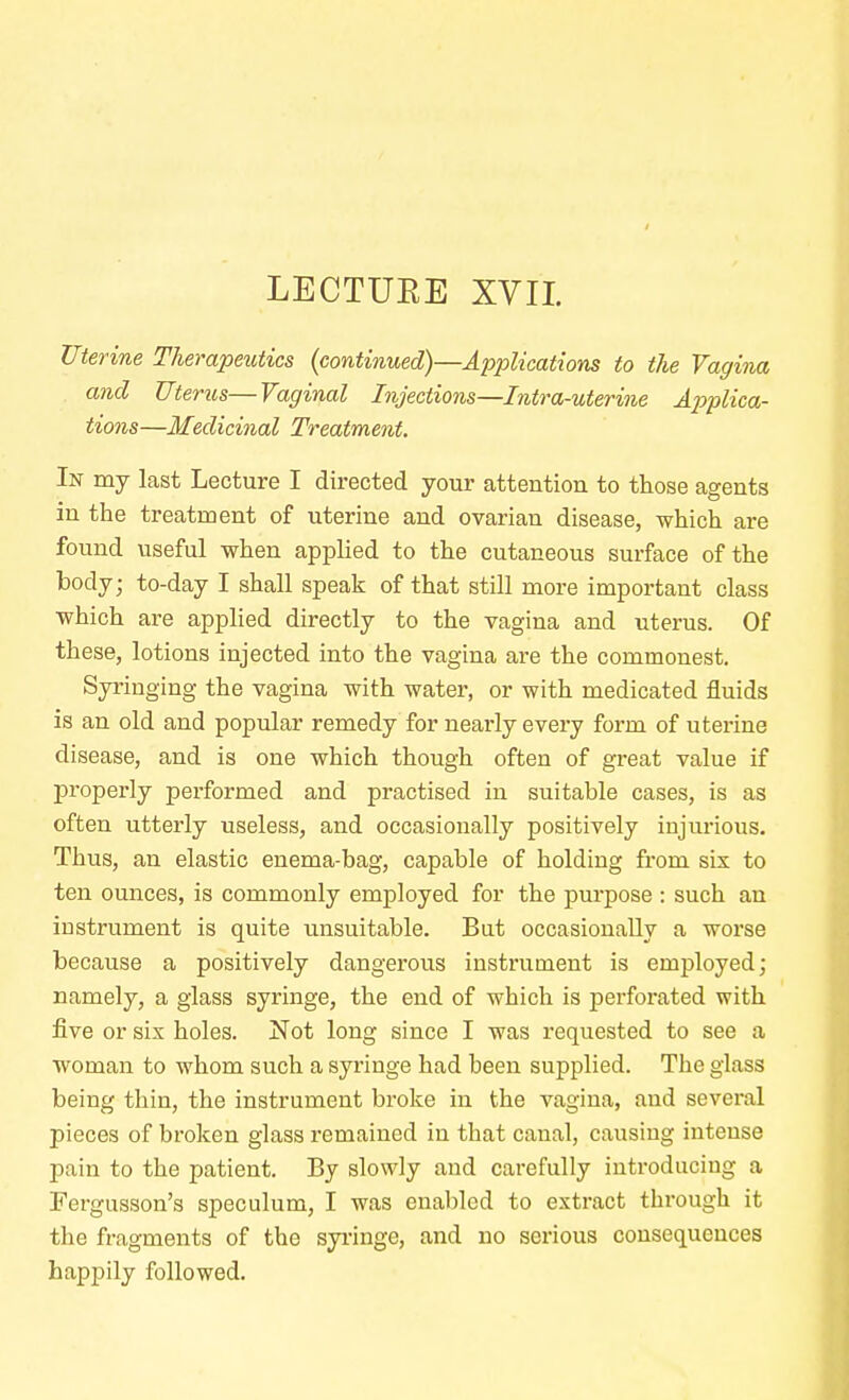 LECTURE XVII Uterine Therapeutics (continued)—Applications to the Vagina and Uterus—Vaginal Injections—Intra-uterine Applica- tions—Medicinal Treatment. In my last Lecture I directed your attention to those agents in the treatment of uterine and ovarian disease, which are found useful when applied to the cutaneous surface of the body; to-day I shall speak of that still more important class which are applied directly to the vagina and uterus. Of these, lotions injected into the vagina are the commonest. Syringing the vagina with water, or with medicated fluids is an old and popular remedy for nearly every form of uterine disease, and is one which though often of great value if properly performed and practised in suitable cases, is as often utterly useless, and occasionally positively injurious. Thus, an elastic enema-bag, capable of holding from six to ten ounces, is commonly employed for the purpose : such an instrument is quite unsuitable. But occasionally a worse because a positively dangerous instrument is employed; namely, a glass syringe, the end of which is perforated with five or six holes. Not long since I was requested to see a woman to whom such a syringe had been supplied. The glass being thin, the instrument broke in the vagina, aud several pieces of broken glass remained in that caual, causing intense pain to the patient. By slowly and carefully introducing a Fergusson's speculum, I was enabled to extract through it the fragments of the syringe, and no serious consequences happily followed.