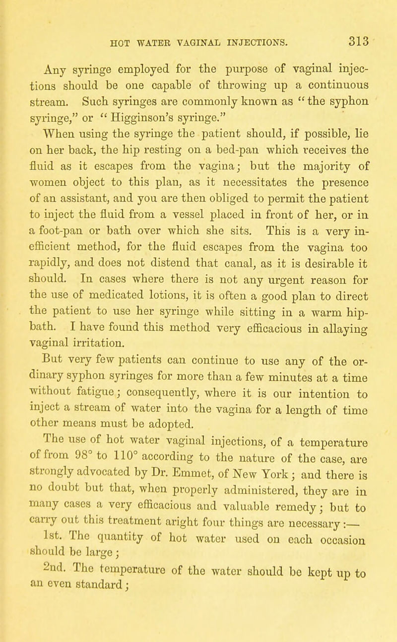 Any syringe employed for the purpose of vaginal injec- tions should be one capable of throwing up a continuous stream. Such syringes are commonly known as  the syphon syringe, or  Higginson's syringe. When using the syringe the patient should, if possible, lie on her back, the hip resting on a bed-pan which receives the fluid as it escapes from the vagina; but the majority of women object to this plan, as it necessitates the presence of an assistant, and you are then obliged to permit the patient to inject the fluid from a vessel placed in front of her, or in a foot-pan or bath over which she sits. This is a very in- efficient method, for the fluid escapes from the vagina too rapidly, and does not distend that canal, as it is desirable it should. In cases where there is not any urgent reason for the use of medicated lotions, it is often a good plan to direct the patient to use her syringe while sitting in a warm hip- bath. I have found this method very efficacious in allaying vaginal irritation. But very few patients can continue to use any of the or- dinary syphon syringes for more than a few minutes at a time without fatigue; consequently, where it is our intention to inject a stream of water into the vagina for a length of time other means must be adopted. The use of hot water vaginal injections, of a temperature of from 98° to 110° according to the nature of the case, are strongly advocated by Dr. Emmet, of New York ; and there is no doubt but that, when properly administered, they are in many cases a very efficacious and valuable remedy; but to carry out this treatment aright four things are necessary :— 1st. The quantity of hot water used on each occasion should be large; 2nd. The temperature of the water should be kept up to an even standard;