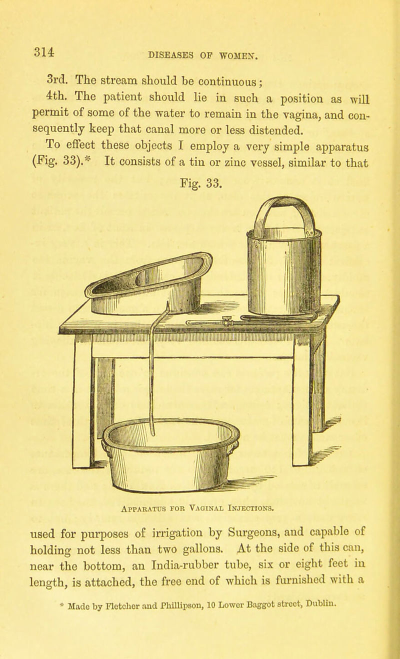 3H 3rd. The stream should be continuous; 4th. The patient should lie in such a position as will permit of some of the water to remain in the vagina, and con- sequently keep that canal more or less distended. To effect these objects I employ a very simple apparatus (Fig. 33).* It consists of a tin or zinc vessel, similar to that Fig. 33. Apparatus fob Vaginal Injections. used for purposes of irrigation by Surgeons, and capable of holding not less than two gallons. At the side of this can, near the bottom, an India-rubber tube, six or eight feet in length, is attached, the free end of which is furnished with a * Made by Fletcher and Phillipsoii, 10 Lower Baggot street, Dublin.