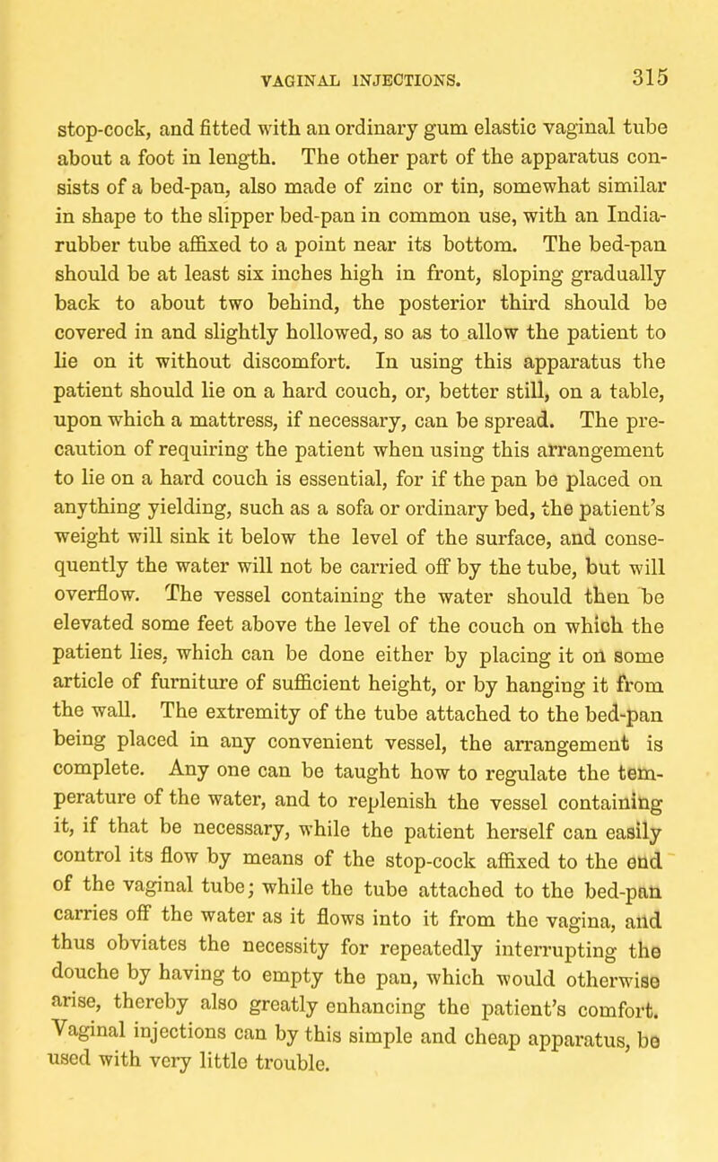 stop-cock, and fitted with an ordinary gum elastic vaginal tube about a foot in length. The other part of the apparatus con- sists of a bed-pan, also made of zinc or tin, somewhat similar in shape to the slipper bed-pan in common use, with an India- rubber tube affixed to a point near its bottom. The bed-pan should be at least six inches high in front, sloping gradually back to about two behind, the posterior third should be covered in and slightly hollowed, so as to allow the patient to lie on it without discomfort. In using this apparatus the patient should lie on a hard couch, or, better still, on a table, upon which a mattress, if necessary, can be spread. The pre- caution of requiring the patient when using this arrangement to lie on a hard couch is essential, for if the pan be placed on anything yielding, such as a sofa or ordinary bed, the patient's weight will sink it below the level of the surface, and conse- quently the water will not be carried off by the tube, but will overflow. The vessel containing the water should then ~be elevated some feet above the level of the couch on which the patient lies, which can be done either by placing it on some article of furniture of sufficient height, or by hanging it from the wall. The extremity of the tube attached to the bed-pan being placed in any convenient vessel, the arrangement is complete. Any one can be taught how to regulate the tem- perature of the water, and to replenish the vessel containing it, if that be necessary, while the patient herself can easily control its flow by means of the stop-cock affixed to the end of the vaginal tube; while the tube attached to the bed-pan carries off the water as it flows into it from the vagina, and thus obviates the necessity for repeatedly interrupting the douche by having to empty the pan, which would otherwise arise, thereby also greatly enhancing the patient's comfort. Vaginal injections can by this simple and cheap apparatus, be used with very little trouble.