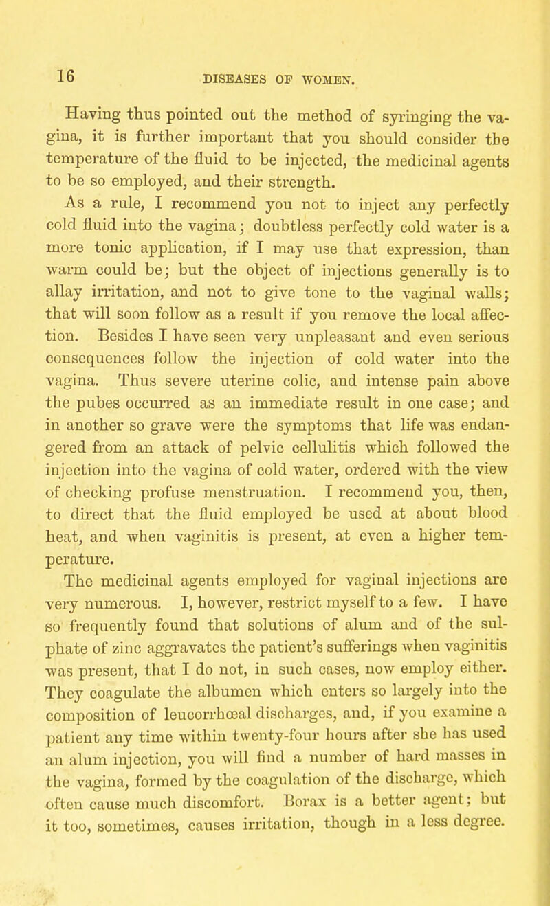 16 Having thus pointed out the method of syringing the va- gina, it is further important that you should consider tbe temperature of the fluid to be injected, the medicinal agents to be so employed, and their strength. As a rule, I recommend you not to inject any perfectly cold fluid into the vagina; doubtless perfectly cold water is a more tonic application, if I may use that expression, than warm could be; but the object of injections generally is to allay irritation, and not to give tone to the vaginal walls; that will soon follow as a result if you remove the local affec- tion. Besides I have seen very unpleasant and even serious consequences follow the injection of cold water into the vagina. Thus severe uterine colic, and intense pain above the pubes occurred as an immediate result in one case; and in another so grave were the symptoms that life was endan- gered from an attack of pelvic cellulitis which followed the injection into the vagina of cold water, ordered with the view of checking profuse menstruation. I recommend you, then, to direct that the fluid employed be used at about blood heat, and when vaginitis is present, at even a higher tem- perature. The medicinal agents employed for vaginal injections are very numerous. I, however, restrict myself to a few. I have so frequently found that solutions of alum and of the sul- phate of zinc aggravates the patient's sufferings when vaginitis was present, that I do not, in such cases, now employ either. They coagulate the albumen which enters so largely into the composition of leucorrboeal discharges, and, if you examine a patient any time within twenty-four hours after she has used an alum injection, you will find a number of hard masses in the vagina, formed by the coagulation of the discharge, which often cause much discomfort. Borax is a better agent; but it too, sometimes, causes irritation, though in a less degree.
