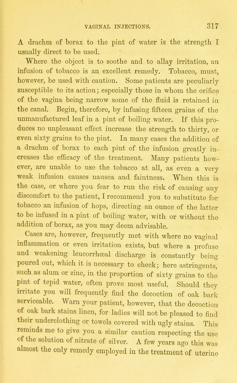 A drachm of borax to the pint of water is the strength I usually direct to be used. Where the object is to soothe and to allay irritation, an infusion of tobacco is an excellent remedy. Tobacco, must, however, be used with caution. Some patients are peculiarly susceptible to its action; especially those in whom the orifice of the vagina being narrow some of the fluid is retained in the canal. Begin, therefore, by infusing fifteen grains of the unmanufactured leaf in a pint of boiling water. If this pro- duces no unpleasant effect increase the strength to thirty, or even sixty grains to the pint. In many cases the addition of a drachm of borax to each pint of the infusion greatly in- creases the efficacy of the treatment. Many patients how- ever, are unable to use the tobacco at all, as even a very weak infusion causes nausea and faintness. When this is the case, or where you fear to run the risk of causing any discomfort to the patient, I recommend you to substitute for tobacco an infusion of hops, directing an ounce of the latter to be infused in a pint of boiling water, with or without the addition of borax, as you may deem advisable. Cases are, however, frequently met with where no vaginal inflammation or even irritation exists, but where a profuse and weakening leucorrhoeal discharge is constantly being poured out, which it is necessary to check; here astringents, such as alum or zinc, in the proportion of sixty grains to the pint of tepid water, often prove most useful. Should they irritate you will frequently find the decoction of oak bark serviceable. Warn your patient, however, that the decoction of oak bark stains linen, for ladies will not be pleased to find their underclothing or towels covered with ugly stains. This reminds me to give you a similar caution respecting the use of the solution of nitrate of silver. A few years ago this was almost the only remedy employed in the treatment of uterine